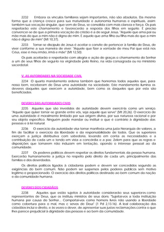 2232 Embora os vínculos familiares sejam importantes, não são absolutos. Da mesma
forma que a criança cresce para sua maturidade e autonomia humanas e espirituais, assim
também sua vocação singular, que vem de Deus, se consolida com mais clareza e força. Os pais
respeitarão este chamamento e favorecerão a resposta dos filhos em segui-lo. É preciso
convencer-se de que a primeira vocação do cristão é a de seguir Jesus. "Aquele que ama pai ou
mãe mais do que a mim não é digno de mim. E aquele que ama filho ou filha mais do que a mim
não é digno de mim" (Mt 10,37).
2233 Tornar-se discípulo de Jesus é aceitar o convite de pertencer à família de Deus, de
viver conforme a sua maneira de viver: "Aquele que fizer a vontade de meu Pai que está nos
Céus, esse é meu irmão, irmã e mãe" (Mt 12,50).
Os pais aceitarão e respeitarão com alegria e ação de graças o chamamento do Senhor
a um de seus filhos de segui-lo na virgindade pelo Reino, na vida consagrada ou no ministério
sacerdotal.
V. AS AUTORIDADES NA SOCIEDADE CIVIL
2234 O quarto mandamento ordena também que honremos todos aqueles que, para
nosso bem, receberam de Deus uma autoridade na sociedade. Este mandamento ilumina os
deveres daqueles que exercem a autoridade, bem como os daqueles que por esta são
beneficiados.
DEVERES DAS AUTORIDADES CIVIS
2235 Aqueles que são investidos de autoridade devem exercê-la como um serviço.
"Aquele que quiser tornar-se grande entre vós, seja aquele que serve" (Mt 20,26). O exercício de
uma autoridade é moralmente limitado por sua origem divina, por sua natureza racional e por
seu objeto específico. Ninguém pode mandar ou instituir o que é contrário à dignidade das
pessoas e à lei natural.
2236 O exercício da autoridade visa tornar manifesta uma justa hierarquia de valores, a
fim de facilitar o exercício da liberdade e da responsabilidade de todos. Que os superiores
exerçam a justiça distributiva com sabedoria, levando em conta as necessidades e a
contribuição de cada um e tendo em vista a concórdia e a paz. Zelem para que as regras e
disposições que tomarem não induzam em tentação, opondo o interesse pessoal ao da
comunidade.
2237 Os poderes políticos devem respeitar os direitos fundamentais da pessoa humana.
Exercerão humanamente a justiça no respeito pelo direito de cada um, principalmente das
famílias e dos deserdados.
Os direitos políticos ligados à cidadania podem e devem ser concedidos segundo as
exigências do bem comum. Não podem ser suspensos pelos poderes públicos sem motivo
legítimo e proporcionado. O exercício dos direitos políticos destinado ao bem comum da nação
e da comunidade humana.
DEVERES DOS CIDADÃOS
2238 Aqueles que estão sujeitos à autoridade considerarão seus superiores como
representantes de Deus, que os instituiu ministros de seus dons: "Sujeitai-vos a toda instituição
humana por causa do Senhor... Comportai-vos como homens livres não usando a liberdade
como cobertura para o mal, mas c servos de Deus" (1 Pd 2,13.16). A leal colaboração dos
cidadãos inclui o direito, e às vezes o dever, de apresentar suas justas reclamações contra o que
lhes parece prejudicial à dignidade das pessoas e ao bem da comunidade.
 