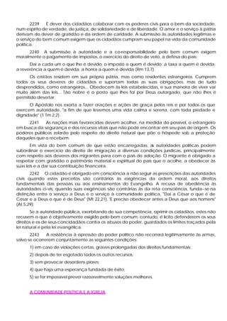 2239 É dever dos cidadãos colaborar com os poderes civis para o bem da sociedade,
num espírito de verdade, de justiça, de solidariedade e de liberdade. O amor e o serviço à pátria
derivam do dever de gratidão e da ordem de caridade. A submissão às autoridades legítimas e
o serviço do bem comum exigem que os cidadãos cumpram seu papel na vida da comunidade
política.
2240 A submissão à autoridade e a co-responsabilidade pelo bem comum exigem
moralmente o pagamento de impostos, o exercício do direito de voto, a defesa do país:
Dai a cada um o que lhe é devido: o imposto a quem é devido; a taxa a quem é devida;
a reverência a quem é devida; a honra a quem é devida (Rm 13,7).
Os cristãos residem em sua própria pátria, mas como residentes estrangeiros. Cumprem
todos os seus deveres de cidadãos e suportam todas as suas obrigações, mas de tudo
desprendidos, como estrangeiros... Obedecem às leis estabelecidas, e sua maneira de viver vai
muito além das leis... Tão nobre é o posto que lhes foi por Deus outorgado, que não lhes é
permitido desertar.
O Apóstolo nos exorta a fazer orações e ações de graça pelos reis e por todos os que
exercem autoridade, "a fim de que levemos uma vida calma e serena, com toda piedade e
dignidade" (1 Tm 2,2).
2241 As nações mais favorecidas devem acolher, na medida do possível, o estrangeiro
em busca da segurança e dos recursos vitais que não pode encontrar em seu país de origem. Os
poderes públicos zelarão pelo respeito do direito natural que põe o hóspede sob a proteção
daqueles que o recebem.
Em vista do bem comum de que estão encarregadas, as autoridades políticas podem
subordinar o exercício do direito de imigração a diversas condições jurídicas, principalmente
com respeito aos deveres dos migrantes para com o país de adoção. O migrante é obrigado a
respeitar com gratidão o patrimônio material e espiritual do país que o acolhe, a obedecer às
suas leis e a dar sua contribuição financeira.
2242 O cidadão é obrigado em consciência a não seguir as prescrições das autoridades
civis quando estes preceitos são contrários às exigências da ordem moral, aos direitos
fundamentais das pessoas ou aos ensinamentos do Evangelho. A recusa de obediência às
autoridades ci-vis, quando suas exigências são contrárias às da reta consciência, funda--se na
distinção entre o serviço a Deus e o serviço à comunidade política, "Dai a César o que é de
César e a Deus o que é de Deus" (Mt 22,21). 'E preciso obedecer antes a Deus que aos homens"
(At 5,29):
Se a autoridade pública, exorbitando de sua competência, oprimir os cidadãos, estes não
recusem o que é objetivamente exigido pelo bem comum; contudo, é lícito defenderem os seus
direitos e os de seus concidadãos contra os abusos do poder, guardados os limites traçados pela
lei natural e pela lei evangélica.
2243 A resistência à opressão do poder político não recorrerá legitimamente às armas,
salvo se ocorrerem conjuntamente as seguintes condições:
1) em caso de violações certas, graves prolongadas dos direitos fundamentais;
2) depois de ter esgotado todos os outros recursos;
3) sem provocar desordens piores;
4) que haja uma esperança fundada de êxito;
5) se for impossível prever razoavelmente soluções melhores.
A COMUNIDADE POLÍTICA E A IGREJA
 