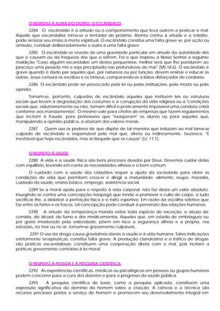 O RESPEITO À ALMA DO OUTRO: O ESCÂNDALO
2284 O escândalo é a atitude ou o comportamento que leva outrem a praticar o mal.
Aquele que escandaliza torna-se o tentador do próximo. Atenta contra a virtude e a retidão;
pode arrastar seu irmão à morte espiritual. O escândalo constitui uma falta grave se, por ação ou
omissão, conduzir deliberadamente o outro a uma falta grave.
2285 O escândalo se reveste de uma gravidade particular em virtude da autoridade dos
que o causam ou da fraqueza dos que o sofrem. Foi o que inspirou a Nosso Senhor a seguinte
maldição "Caso alguém escandalize um destes pequeninos, melhor será que lhe pendurem ao
pescoço uma pesada mó e seja precipitado nas profundezas do mar" (Mt,18,6). O escândalo é
grave quando é dado por aqueles que, por natureza ou por função, devem ensinar e educar os
outros. Jesus censura os escribas e os fariseus, comparando-os a lobos disfarçados de cordeiros.
2286 O escândalo pode ser provocado pela lei ou pelas instituições, pela moda ou pela
opinião.
Tomam-se, portanto, culpados de escândalo aqueles que instituem leis ou estruturas
sociais que levam à degradação dos costumes e à corrupção da vida religiosa ou a "condições
sociais que, voluntariamente ou não, tomam difícil e praticamente impossível uma conduta cristã
conforme aos mandamentos". O mesmo vale para chefes de empresas que fazem regulamentos
que incitam à fraude, para professores que "exasperam" os alunos ou para aqueles que,
manipulando a opinião pública, a afastam dos valores morais.
2287 Quem usa os poderes de que dispõe de tal maneira que induzam ao mal torna-se
culpado de escândalo e responsável pelo mal que, direta ou indiretamente, favorece. "E
inevitável que haja escândalos, mas ai daquele que os causar" (Lc 17,1).
O RESPEITO Á SAÚDE
2288 A vida e a saúde física são bens preciosos doados por Deus. Devemos cuidar delas
com equilíbrio, levando em conta as necessidades alheias e o bem comum.
O cuidado com a saúde dos cidadãos requer a ajuda da sociedade para obter as
condições de vida que permitam crescer e atingir a maturidade: alimento, roupa, moradia,
cuidado da saúde, ensino básico, emprego, assistência social.
2289 Se a moral apela para o respeito à vida corporal, não faz desta um valor absoluto,
insurgindo-se contra uma concepção neopagã que tende a promover o culto do corpo, a tudo
sacrificar-lhe, a idolatrar a perfeição física e o êxito esportivo. Em razão da escolha seletiva que
faz entre os fortes e os fracos, tal concepção pode conduzir à perversão das relações humanas.
2290 A virtude da temperança manda evitar toda espécie de exceção, o abuso da
comida, do álcool, do fumo e dos medicamentos. Aqueles que, em estado de embriaguez ou
por gosto imoderado pela velocidade, põem em risco a segurança alheia e a própria, nas
estradas, no mar ou no ar, tomam-se gravemente culpáveis.
2291 O uso da droga causa gravíssimos danos à saúde e à vida humana. Salvo indicações
estritamente terapêuticas, constitui falta grave. A produção clandestina e o tráfico de drogas
são práticas escandalosas; constituem uma cooperação direta com o mal, pois incitam a
práticas gravemente contrárias à lei moral.
O RESPEITO À PESSOA E À PESQUISA CIENTÍFICA
2292 As experiências científicas, médicas ou psicológicas em pessoas ou grupos humanos
podem concorrer para a cura dos doentes e para o progresso da saúde pública.
2293 A pesquisa científica de base, como a pesquisa aplicada, constituem uma
expressão significativa do domínio do homem sobre a criação. A ciência e a técnica são
recursos preciosos postos a serviço do homem e promovem seu desenvolvimento integral em
 
