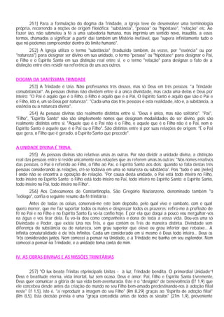 251) Para a formulação do dogma da Trindade, a Igreja teve de desenvolver uma terminologia
própria, recorrendo a noções de origem filosófica: "substância", "pessoa" ou "hipóstase", "relação" etc. Ao
fazer isso, não submeteu a fé a uma sabedoria humana, mas imprimiu um sentido novo, inaudito, a esses
termos, chamados a significar a partir daí também um Mistério inefável, que "supera infinitamente tudo o
que nó podemos compreender dentro do limite humano".
252) A Igreja utiliza o termo "substância" (traduzido também, às vezes, por "essência" ou por
"natureza") para designar ser divino em sua unidade, o termo "pessoa" ou "hipóstase” para designar o Pai,
o Filho e o Espírito Santo em sua distinção real entre si, e o termo "relação" para designar o fato de a
distinção entre eles residir na referência de uns aos outros.
DOGMA DA SANTÍSSIMA TRINDADE
253) A Trindade é Una. Não professamos três deuses, mas só Deus em três pessoas: "a Trindade
consubstancial". As pessoas divinas não dividem entre si a única divindade, mas cada uma delas é Deus por
inteiro: "O Pai é aquilo que é o Filho, o Filho é aquilo que é o Pai, O Espírito Santo é aquilo que são o Pai e
o Filho, isto é, um só Deus por natureza". "Cada uma das três pessoas é esta realidade, isto é, a substância, a
essência ou a natureza divina".
254) As pessoas divinas são realmente distintas entre si. "Deus é único, mas não solitário". "Pai",
"Filho", "Espírito Santo” não são simplesmente nomes que designam modalidades do ser divino, pois são
realmente distintos entre si: "Aquele que é o Pai não é o Filho, e aquele que é o Filho não é o Pai, nem o
Espírito Santo é aquele que é o Pai ou o Filho". São distintos entre si por suas relações de origem: "E o Pai
que gera, o Filho que é gerado, o Espírito Santo que procede".
A UNIDADE DIVINA É TRINA.
255) As pessoas divinas são relativas umas às outras. Por não dividir a unidade divina, a distinção
real das pessoas entre si reside unicamente nas relações que as referem umas às outras: "Nos nomes relativos
das pessoas, o Pai é referido ao Filho, o filho ao Pai, o Espírito Santo aos dois; quando se fala destas três
pessoas considerando as relações, crê-se todavia em uma só natureza ou substância'. Pois "tudo é uno [neles]
l onde não se encontra a oposição de relação. "Por causa desta unidade, o Pai está todo inteiro no Filho,
todo inteiro no Espírito Santo; o Filho está todo inteiro no Pai, todo inteiro no Espírito Santo; o Espírito Santo,
todo inteiro no Pai, todo inteiro no Filho”.
256) Aos Catecúmenos de Constantinopla, São Gregório Nazianzeno, denominado também "o
Teólogo", confia o seguinte resumo da fé trinitária :
Antes de todas as coisas, conservai-me este bom depósito, pelo qual vivo e combato, com o qual
quero morrer, que me faz suportar todos os males e desprezar todos os prazeres: refiro-me à profissão de
fé no Pai e no Filho e no Espírito Santo Eu vo-la confio hoje. É por ela que daqui a pouco vou mergulhar-vos
na água e vos tirar dela. Eu vo-la dou como companheira e dona de toda a vossa vida. Dou-vos uma só
Divindade e Poder, que existe Una nos Três, e que contém os Três de maneira distinta. Divindade sem
diferença de substância ou de natureza, sem grau superior que eleve ou grau inferior que rebaixe... A
infinita conaturalidade é de três infinitos. Cada um considerado em si mesmo é Deus todo inteiro... Deus os
Três considerados juntos. Nem comecei a pensar na Unidade, e a Trindade me banha em seu esplendor. Nem
comecei a pensar na Trindade, e a unidade toma conta de mim.
IV. AS OBRAS DIVINAS E AS MISSÕES TRINITÁRIAS
257) "O lux beata Trinitas etprincipalis Unitas - à luz, Trindade bendita. O primordial Unidade”!
Deus é beatitude eterna, vida imortal, luz sem ocaso. Deus é amor: Pai, Filho e Espírito Santo Livremente,
Deus quer comunicar a glória de sua vida bem-aventurada. Este é o "desígnio" de benevolência (Ef 1,9) que
ele concebeu desde antes da criação do mundo no seu Filho bem-amado predestinando-nos à adoção filial
neste" Ef 1,5), isto é, "a reproduzir a imagem do seu Filho" (Rm 8,29) graças ao "Espírito de adoção filial"
(Rm 8,5). Esta decisão prévia é uma "graça concedida antes de todos os séculos" (2Tm 1,9), proveniente
 