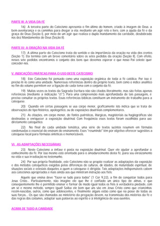 PARTE III: A VIDA DA FÉ
16) A terceira parte do Catecismo apresenta o fim último do homem, criado à imagem de Deus: a
bem-aventurança e os caminhos para chegar a ela: mediante um agir reto e livre, com a ajuda da fé e da
graça de Deus (Seção I), por meio de um agir que realiza o duplo mandamento da caridade, desdobrado
nos dez Mandamentos de Deus (Seção II).
PARTE IV: A ORAÇÃO NA VIDA DA FÉ
17) A última parte do Catecismo trata do sentido e da importância da oração na vida dos crentes
(Seção 1). Ela termina com um breve comentário sobre os setes pedidos da oração (Seção II), Com efeito,
nesses sete pedidos encontramos o conjunto dos bens que devemos esperar e que nosso Pai celeste quer
conceder-nos.
V. INDICAÇÕES PRÁTICAS PARA O USO DESTE CATECISMO
18) Este Catecismo foi pensado como uma exposição orgânica de toda a fé católica. Por isso é
preciso lê-lo como uma unidade. Numerosas referências dentro do próprio texto, bem como o índice analítico
no fim do volume permitem ver a ligação de cada tema com o conjunto da fé.
19) Muitas vezes os textos da Sagrada Escritura não são citados literalmente, mas são feitas apenas
referências (mediante a indicação "cf."). Para uma compreensão mais aprofundada de tais passagens, é
preciso consultar os próprios textos. Essas referências bíblicas constituem um instrumento de trabalho para a
catequese.
20) Quando em certas passagens se usa corpo menor, graficamente isto indica que se trata de
observações de tipo histórico, apologético, ou de exposições doutrinais complementares.
21) As citações, em corpo menor, de fontes patrísticas, litúrgicas, magisteriais ou hagiográficas são
destinadas a enriquecer a exposição doutrinal. Com freqüência esses textos foram escolhidos para uso
diretamente catequético.
22) No final de cada unidade temática, uma série de textos sucintos resumem em fórmulas
condensadas o essencial do ensinam do ensinamento. Esses "resumindo" têm por objetivo oferecer sugestões a
catequese local para fórmulas sintéticas e memorizáveis.
VI. AS ADAPTAÇÕES NECESSÁRIAS
23) Neste Catecismo a ênfase é posta na exposição doutrinal. Quer ele ajudar a aprofundar o
conhecimento da fé. Por isso mesmo está orientado para o amadurecimento desta fé, para seu enraizamento
na vida e sua irradiação no testemunho.
24) Por sua própria finalidade, este Catecismo não se propõe realizar as adaptações da exposição
e dos métodos catequéticos exigidas pelas diferenças de culturas, de idades, de maturidade espiritual, de
situações sociais e eclesiais daqueles a quem a catequese é dirigida. Tais adaptações indispensáveis cabem
aos catecismos apropriados e mais ainda aos que ministram instrução aos fiéis:
Aquele que ensina deve "fazer-se tudo para todos" (1 Cor 9,22), a fim de conquistar todos para
Jesus Cristo... Particularmente, não imagine ele que lhe é confiado um único tipo de almas, e que
conseqüentemente lhe é permitido ensinar e formar de modo igual todos os fiéis à verdadeira piedade, com
um só e mesmo método, sempre igual! Saiba ele bem que uns são em Jesus Cristo como que criancinhas
recém-nascidas, outros, como que adolescentes, e finalmente alguns estão como que na posse de todas as
suas forças... Os que são chamados ao ministério da pregação devem, na transmissão dos mistérios da fé e
das regras dos costumes, adaptar suas palavras ao espírito e à inteligência de seus ouvintes.
ACIMA DE TUDO A CARIDADE
 