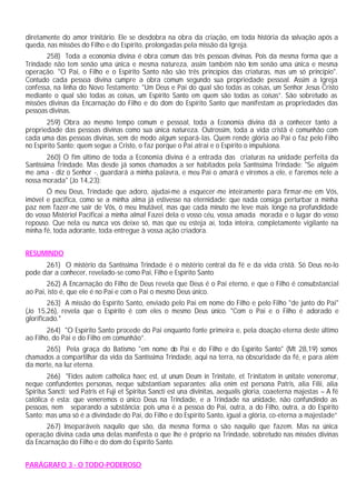 diretamente do amor trinitário. Ele se desdobra na obra da criação, em toda história da salvação após a
queda, nas missões do Filho e do Espírito, prolongadas pela missão da Igreja.
258) Toda a economia divina é obra comum das três pessoas divinas. Pois da mesma forma que a
Trindade não tem senão uma única e mesma natureza, assim também não tem senão uma única e mesma
operação. "O Pai, o Filho e o Espírito Santo não são três princípios das criaturas, mas um só princípio".
Contudo cada pessoa divina cumpre a obra comum segundo sua propriedade pessoal. Assim a Igreja
confessa, na linha do Novo Testamento: "Um Deus e Pai do qual são todas as coisas, um Senhor Jesus Cristo
mediante o qual são todas as coisas, um Espírito Santo em quem são todas as coisas”. São sobretudo as
missões divinas da Encarnação do Filho e do dom do Espírito Santo que manifestam as propriedades das
pessoas divinas.
259) Obra ao mesmo tempo comum e pessoal, toda a Economia divina dá a conhecer tanto a
propriedade das pessoas divinas como sua única natureza. Outrossim, toda a vida cristã é comunhão com
cada uma das pessoas divinas, sem de modo algum separá-las. Quem rende glória ao Pai o faz pelo Filho
no Espírito Santo; quem segue a Cristo, o faz porque o Pai atrai e o Espírito o impulsiona.
260) O fim último de toda a Economia divina é a entrada das criaturas na unidade perfeita da
Santíssima Trindade. Mas desde já somos chamados a ser habitados pela Santíssima Trindade: "Se alguém
me ama - diz o Senhor -, guardará a minha palavra, e meu Pai o amará e viremos a ele, e faremos nele a
nossa morada" (Jo 14,23):
Ó meu Deus, Trindade que adoro, ajudai-me a esquecer-me inteiramente para firmar-me em Vós,
imóvel e pacifica, como se a minha alma já estivesse na eternidade: que nada consiga perturbar a minha
paz nem fazer-me sair de Vós, ó meu Imutável, mas que cada minuto me leve mais longe na profundidade
do vosso Mistério! Pacificai a minha alma! Fazei dela o vosso céu, vossa amada morada e o lugar do vosso
repouso. Que nela eu nunca vos deixe só, mas que eu esteja aí, toda inteira, completamente vigilante na
minha fé, toda adorante, toda entregue à vossa ação criadora.
RESUMINDO
261) O mistério da Santíssima Trindade é o mistério central da fé e da vida cristã. Só Deus no-lo
pode dar a conhecer, revelado-se como Pai, Filho e Espírito Santo
262) A Encarnação do Filho de Deus revela que Deus é o Pai eterno, e que o Filho é consubstancial
ao Pai, isto é, que ele é no Pai e com o Pai o mesmo Deus único.
263) A missão do Espírito Santo, enviado pelo Pai em nome do Filho e pelo Filho "de junto do Pai"
(Jo 15,26), revela que o Espírito é com eles o mesmo Deus único. "Com o Pai e o Filho é adorado e
glorificado."
264) "O Espírito Santo procede do Pai enquanto fonte primeira e, pela doação eterna deste último
ao Filho, do Pai e do Filho em comunhão”.
265) Pela graça do Batismo "em nome do Pai e do Filho e do Espírito Santo" (Mt 28,19) somos
chamados a compartilhar da vida da Santíssima Trindade, aqui na terra, na obscuridade da fé, e para além
da morte, na luz eterna.
266) "Fides autem catholica haec est, ut unum Deum in Trinitate, et Trinitatem in unitate veneremur,
neque confundentes personas, neque substantiam separantes: alia enim est persona Patris, alia Filii, alia
Spiritus Sancti; sed Patris et Fuji et Spiritus Sancti est una divinitas, aequalis gloria, coaeterna majestas – A fé
católica é esta: que veneremos o único Deus na Trindade, e a Trindade na unidade, não confundindo as
pessoas, nem separando a substância: pois uma é a pessoa do Pai, outra, a do Filho, outra, a do Espírito
Santo; mas uma só é a divindade do Pai, do Filho e do Espírito Santo, igual a glória, co-eterna a majestade”
267) Inseparáveis naquilo que são, da mesma forma o são naquilo que fazem. Mas na única
operação divina cada uma delas manifesta o que lhe é próprio na Trindade, sobretudo nas missões divinas
da Encarnação do Filho e do dom do Espírito Santo.
PARÁGRAFO 3 - O TODO-PODEROSO
 