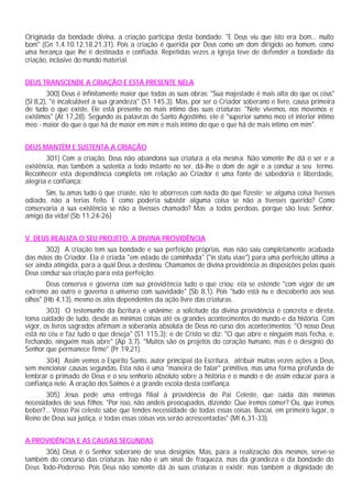 Originada da bondade divina, a criação participa desta bondade: "E Deus viu que isto era bom... muito
bom" (Gn 1,4.10.12.18.21.31). Pois a criação é querida por Deus como um dom dirigido ao homem, como
uma herança que lhe é destinada e confiada. Repetidas vezes a Igreja teve de defender a bondade da
criação, inclusive do mundo material.
DEUS TRANSCENDE A CRIAÇÃO E ESTÁ PRESENTE NELA
300) Deus é infinitamente maior que todas as suas obras: "Sua majestade é mais alta do que os céus"
(Sl 8,2), "é incalculável a sua grandeza" (S1 145,3). Mas, por ser o Criador soberano e livre, causa primeira
de tudo o que existe, Ele está presente no mais íntimo das suas criaturas: "Nele vivemos, nos movemos e
existimos" (At 17,28). Segundo as palavras de Santo Agostinho, ele é "superior summo meo et interior intimo
meo - maior do que o que há de maior em mim e mais íntimo do que o que há de mais íntimo em mim".
DEUS MANTÉM E SUSTENTA A CRIAÇÃO
301) Com a criação, Deus não abandona sua criatura a ela mesma. Não somente lhe dá o ser e a
existência, mas também a sustenta a todo instante no ser, dá-lhe o dom de agir e a conduz a seu termo.
Reconhecer esta dependência completa em relação ao Criador é uma fonte de sabedoria e liberdade,
alegria e confiança:
Sim, tu amas tudo o que criaste, não te aborreces com nada do que fizeste; se alguma coisa tivesses
odiado, não a terias feito. E como poderia subsistir alguma coisa se não a tivesses querido? Como
conservaria a sua existência se não a tivesses chamado? Mas a todos perdoas, porque são teus: Senhor,
amigo da vida! (Sb 11,24-26)
V. DEUS REALIZA O SEU PROJETO: A DIVINA PROVIDÊNCIA
302) A criação tem sua bondade e sua perfeição próprias, mas não saiu completamente acabada
das mãos do Criador. Ela é criada "em estado de caminhada" ("in statu viae") para uma perfeição última a
ser ainda atingida, para a qual Deus a destinou. Chamamos de divina providência as disposições pelas quais
Deus conduz sua criação para esta perfeição:
Deus conserva e governa com sua providência tudo o que criou; ela se estende "com vigor de um
extremo ao outro e governa o universo com suavidade" (Sb 8,1). Pois "tudo está nu e descoberto aos seus
olhos" (Hb 4,13), mesmo os atos dependentes da ação livre das criaturas.
303) O testemunho da Escritura é unânime: a solicitude da divina providência é concreta e direta,
toma cuidado de tudo, desde as mínimas coisas até os grandes acontecimentos do mundo e da história. Com
vigor, os livros sagrados afirmam a soberania absoluta de Deus no curso dos acontecimentos: "O nosso Deus
está no céu e faz tudo o que deseja" (S1 115,3); e de Cristo se diz: "O que abre e ninguém mais fecha, e,
fechando, ninguém mais abre" (Ap 3,7). "Muitos são os projetos do coração humano, mas é o desígnio do
Senhor que permanece firme" (Pr 19,21).
304) Assim vemos o Espírito Santo, autor principal da Escritura, atribuir muitas vezes ações a Deus,
sem mencionar causas segundas. Esta não é uma "maneira de falar" primitiva, mas uma forma profunda de
lembrar o primado de Deus e o seu senhorio absoluto sobre a história e o mundo e de assim educar para a
confiança nele. A oração dos Salmos é a grande escola desta confiança.
305) Jesus pede uma entrega filial à providência do Pai Celeste, que cuida das mínimas
necessidades de seus filhos: "Por isso, não andeis preocupados, dizendo: Que iremos comer? Ou, que iremos
beber?... Vosso Pai celeste sabe que tendes necessidade de todas essas coisas. Buscai, em primeiro lugar, o
Reino de Deus sua justiça, e todas essas coisas vos serão acrescentadas" (Mt 6,31-33).
A PROVIDÊNCIA E AS CAUSAS SEGUNDAS
306) Deus é o Senhor soberano de seus desígnios. Mas, para a realização dos mesmos, serve-se
também do concurso das criaturas. Isso não é um sinal de fraqueza, mas da grandeza e da bondade do
Deus Todo-Poderoso. Pois Deus não somente dá às suas criaturas o existir, mas também a dignidade de
 