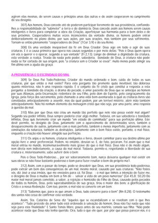 agirem elas mesmas, de serem causas e princípios umas das outras e de assim cooperarem no cumprimento
de seu desígnio.
307) Aos homens, Deus concede até de poderem participar livremente de sua providência, confiando-
lhes a responsabilidade de "submeter" a terra e de dominá-la. Deus concede assim aos homens serem causas
inteligentes e livres para completar a obra da Criação, aperfeiçoar sua harmonia para o bem deles e de
seus próximos. Cooperadores muitas vezes inconscientes da vontade divina, os homens podem entrar
deliberadamente no plano divino, por suas ações, por suas orações, mas também por seus sofrimentos.
Tornam-se então plenamente "cooperadores de Deus" (1Cor 3,9) e do seu Reino.
308) Eis uma verdade inseparável da fé em Deus Criador: Deus age em todo o agir de suas
criaturas. E é a causa primeira que opera nas causas segundas e por meio delas: "Pois é Deus quem opera
em vós o querer e o operar, segundo a sua vontade" (Fl 2,13). Longe de diminuir a dignidade da criatura,
esta verdade a realça. Tirada do nada pelo poder, sabedoria, bondade de Deus, a criatura não pode
nada se for cortada de sua origem, pois "a criatura sem o Criador se esvai"; muito menos pode atingir seu
fim último sem a ajuda da graça.
A PROVIDÊNCIA E O ESCÂNDALO DO MAL
309) Se Deus Pai Todo-Poderoso, Criador do mundo ordenado e bom, cuida de todas as suas
criaturas, por que então o mal existe? Para esta pergunta tão premente quão inevitável, tão dolorosa
quanto misteriosa, não h uma resposta rápida. É o conjunto da fé cristã que constitui a resposta a esta
pergunta: a bondade da criação, o drama do pecado, o amor paciente de Deus que se antecipa ao homem
por suas Alianças, pela Encarnação redentora de seu Filho, pelo dom do Espírito, pelo congraçamento da
Igreja, pela força dos sacramentos, pelo chamado a uma vida bem-aventurada à qual as criaturas livres são
convidadas antecipadamente a assentir, mas da qual podem, por um terrível mistério, abrir mão também
antecipadamente. Não há nenhum elemento da mensagem cristã que não seja, por uma parte, uma resposta
à questão do mal.
310) Mas por que Deus não criou um mundo tão perfeito que nele não possa existir mal algum?
Segundo seu poder infinito, Deus sempre poderia criar algo melhor. Todavia, em sua sabedoria e bondade
infinitas, Deus quis livremente criar um mundo "em estado de caminhada" para sua perfeição última. Este
devir permite, no desígnio de Deus, juntamente com o aparecimento de determinados seres, também o
desaparecimento de outros, juntamente com o mais perfeito, também o menos imperfeito, juntamente com as
construções da natureza, também as destruições. Juntamente com o bem físico existe, portanto, o mal físico,
enquanto a criação não houver atingido sua perfeição.
311) Os anjos e os homens, criaturas inteligentes e livres, devem caminhar para seu destino último por
opção livre e amor preferencial. Podem, no entanto, desviar-se. E, de fato, pecaram. Foi assim que o mal
moral entrou no mundo, incomensuravelmente mais grave do que o mal físico. Deus não é de modo algum,
nem direta nem indiretamente, a causa do mal moral. Todavia, permite-o, respeitando a liberdade de sua
criatura e, misteriosamente, sabe auferir dele o bem:
Pois o Deus Todo-Poderoso..., por ser soberanamente bom, nunca deixaria qualquer mal existir em
suas obras se não fosse bastante poderoso e bom para fazer resultar o bem do próprio ma1.
312) Assim, com o passar do tempo, pode-se descobrir que Deus, em sua providência todo-poderosa,
pode extrair um bem das conseqüências de um mal, mesmo moral, causado por suas criaturas: "Não fostes
vós, diz José a seus irmãos, que me enviastes para cá, foi Deus; - o mal que tínheis a intenção de fazer-me,
o desígnio de Deus o mudou em bem a fim de - salvar a vida de um povo numeroso" (Gn 45,8; 50,20 Do
maior mal moral jamais cometido, a saber, a rejeição e homicídio do Filho de Deus, causado pelos pecados
de todos os homens, Deus, pela superabundância de sua graça, tirou o maior dos bens: a glorificação de
Cristo e a nossa Redenção. Com isso, porém, o mal não se converte em um bem.
313) "Sabemos que, para os que amam a Deus, tudo concorre para o bem" (Rm 8,28). O testemunho
dos santos não cessa de confirmar esta verdade.
Assim, Sta. Catarina de Sena diz "àqueles que se escandalizam e se revoltam com o que lhes
acontece": "Tudo procede do amor tudo está ordenado à salvação do homem, Deus não faz nada que não
seja para esta finalidade" E Santo Tomás More, pouco antes de seu martírio, consola sua filha: "Não pode
acontecer nada que Deus não tenha querido. Ora, tudo o que ele quer, por pior que possa parecer-nos, é o
 