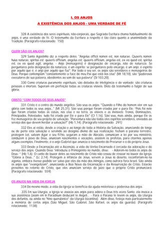 I. OS ANJOS
A EXISTÊNCIA DOS ANJOS - UMA VERDADE DE FÉ
328 A existência dos seres espirituais, não-corporais, que Sagrada Escritura chama habitualmente de
anjos, é uma verdade de fé. O testemunho da Escritura a respeito é tão claro quanto a unanimidade da
Tradição. (Parágrafo relacionado: 150)
QUEM SÃO OS ANJOS?
329 Santo Agostinho diz a respeito deles: "Angelus officii nomen est, non naturae. Quaeris nomen
huius naturae, spiritus est; quaeris officium, angelus est; quaeris officium, angelus est, ex eo quod est, spiritus
est, ex eo quod agit, angelus - Anjo (mensageiro) é designação de encargo, não de natureza. Se
perguntares pela designação da natureza, é um espírito; se perguntares pelo encargo, é um anjo: é espírito
por aquilo que é, é anjo por aquilo que faz". Por todo o seu ser, os anjos são servidores e mensageiros de
Deus. Porque contemplam "constantemente a face de meu Pai que está nos céus" (Mt 18,10), são "poderosos
executores de sua palavra, obedientes ao som de sua palavra" (Sl 103,20).
330 Como criaturas puramente espirituais, são dotados de inteligência e de vontade: são criaturas
pessoais e imortais. Superam em perfeição todas as criaturas visíveis. Disto dá testemunho o fulgor de sua
glória.
CRISTO "COM TODOS OS SEUS ANJOS"
331 Cristo é o centro do mundo angélico. São seus os anjos: "Quando o Filho do homem vier em sua
glória com todos os seus anjos..." (Mt 25,31). São seus porque foram criados por e para Ele: “Pois foi nele
que foram criadas todas as coisas, nos céus e na terra, as visíveis e as invisíveis: Tronos, Dominações,
Principados, Potestades; tudo foi criado por Ele e para Ele" (Cl 1,16). São seus, mais ainda, porque Ele os
fez mensageiros de seu projeto de salvação. "Porventura não são todos eles espíritos servidores, enviados ao
serviço dos que devem herdar a salvação?" (Hb 1,14). (Parágrafo relacionado: 291)
332 Eles aí estão, desde a criação e ao longo de toda a História da Salvação, anunciando de longe
ou de perto esta salvação e servindo ao desígnio divino de sua realização: fecham o paraíso terrestre,
protegem Lot, salvam Agar e seu fi1ho, seguram a mão de Abraão, comunicam a lei por seu ministério,
conduzem o povo de Deus, anunciam nascimentos e vocações, assistem os profetas, para citarmos apenas
alguns exemplos. Finalmente, é o anjo Gabriel que anuncia o nascimento do Precursor e o do próprio Jesus.
333 Desde a Encarnação até a Ascensão, a vida do Verbo Encarnado é cercada da adoração e do
serviço dos anjos. Quando Deus “introduziu o Primogênito no mundo, disse: - Adorem-no todos os anjos de
Deus- ” (Hb 1,6). O canto de louvor deles ao nascimento de Cristo não cessou de ressoar no louvor da Igreja:
"Glória a Deus..." (Lc 2,14). Protegem a infância de Jesus, servem a Jesus no deserto, reconfortam-no na
agonia, embora tivesse podido ser salvo por eles da mão dos inimigos, como outrora fora Israel. São ainda
os anjos que "evangelizam", anunciando a Boa Nova da Encarnação e da Ressurreição de Cristo. Estarão
presentes no retorno de Cristo, que eles anunciam serviço do juízo que o próprio Cristo pronunciará.
(Parágrafo relacionado: 559)
OS ANJOS NA VIDA DA IGREJA
334 Do mesmo modo, a vida da Igreja se beneficia da ajuda misteriosa e poderosa dos anjos
.335 Em sua Liturgia, a Igreja se associa aos anjos para adora o Deus três vezes Santo; ela invoca a
sua assistência (assim em In Paradisum deducant te Angeli... - Para o Paraíso te levem os anjos, da Liturgia
dos defuntos, ou ainda no "hino querubínico" da Liturgia bizantina). Além disso, festeja mais particularmente
a memória de certos anjos (São Miguel, São Gabriel, São Rafael, os anjos da guarda). (Parágrafo
relacionado: 1138)
 