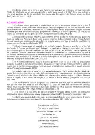336 Desde o início até a morte, a vida humana é cercada por sua proteção e por sua intercessão.
"Cada fiel é ladeado por um anjo como protetor e pastor para conduzi-lo à vida." Ainda aqui na terra, a
vida cristã participa na fé da sociedade bem-aventurada dos anjos e dos homens, unidos em Deus.
(Parágrafo relacionado: 1020)
II. O MUNDO VISÍVEL
337 Foi Deus mesmo quem criou o mundo visível em toda a sua riqueza, diversidade e ordem. A
Escritura apresenta a obra do Criador simbolicamente como uma seqüência de seis dias “de trabalho” divino
que terminam com o "descanso" do sétimo dia. O texto sagrado ensina, a respeito da criação, verdades
reveladas por Deus para nossa salvação que permitem "reconhecer a natureza profunda da criação, seu
valor e sua finalidade, que é a glória de Deus". (Parágrafos relacionados: 290,293)
338 Não existe nada que não deva sua existência a Deus criador. O mundo começou quando foi
tirado do nada pela Palavra de Deus; todos os seres existentes, toda a natureza, toda a história humana
têm suas raízes neste acontecimento primordial: é a própria gênese pela qual o mundo foi constituído e o
tempo começou. (Parágrafo relacionado: 297)
339 Cada criatura possui sua bondade e sua perfeição próprias. Para cada uma das obras dos "seis
dias" se diz: "E Deus viu que isto era bom". "Pela própria condição da criação, todas as coisas são dotadas
de fundamento próprio, verdade, bondade, leis e ordens especificas." As diferentes criaturas, queridas em
seu próprio ser, refletem, cada uma a seu modo, um raio da sabedoria e da bondade infinitas de Deus. É
por isso que o homem deve respeitar a bondade própria de cada criatura para evitar um uso desordenado
das coisas, que menospreze o Criador e acarrete conseqüências nefastas para os homens e seu meio
ambiente. (Parágrafos relacionados: 2501,299,226)
340 A interdependência das criaturas é querida por Deus. O sol e a lua, o cedro e a pequena flor,
a águia e o pardal: as inúmeras diversidades e desigualdades significam que nenhuma criatura se basta a si
mesma, que só existem em dependência recíproca, para se completarem mutuamente, a serviço umas das
outras. (Parágrafo relacionado: 1937)
341 A beleza do universo. A ordem e a harmonia do mundo criado resultam da diversidade dos
seres e das relações que existem entre eles. O homem as descobre progressivamente como leis da natureza.
Elas despertam a admiração dos sábios. A beleza da criação reflete a infinita beleza do Criador. Ela deve
inspirar o respeito e a submissão da inteligência do homem e de sua vontade. (Parágrafos relacionados:
283,2500)
342 A hierarquia das criaturas é expressa pela ordem dos "seis dias", que vai do menos perfeito ao
mais perfeito. Deus ama todas as suas criaturas[fca44] , cuida de cada uma, até mesmo dos pássaros.
Apesar disso, Jesus diz: "Vós valeis mais do que muitos pardais" (Lc 12,7), ou ainda: "Um homem vale muito
mais do que uma ovelha" (Mt 12,12). (Parágrafo relacionado: 310)
343 O homem é a obra-prima do obra do criação. A narração bíblica exprime isto distinguindo
nitidamente a criação do homem da criação das outras criaturas[fca45] . (Parágrafo relacionado: 335)
344 Existe uma solidariedade entre todas as criaturas pelo fato de terem todas o mesmo Criador e
de todas estarem ordenadas à sua glória: (Parágrafos relacionados: 293,139,2416)
Louvado sejas, meu Senhor.
Com todas as tuas criaturas,
Especialmente o senhor irmão Sol,
Que clareia o dia
E com sua LUZ nos alumia.
Louvado sejas, meu Senhor,
Pela irmã água,
Que é muito útil e humilde
 