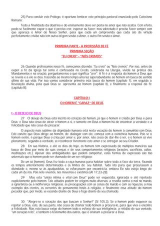 25) Para concluir este Prólogo, é oportuno lembrar este princípio pastoral enunciado pelo Catecismo
Romano:
Toda a finalidade da doutrina e do ensinamento deve ser posta no amor que não acaba. Com efeito,
pode-se facilmente expor o que é preciso crer, esperar ou fazer; mas sobretudo é preciso fazer sempre com
que apareça o Amor de Nosso Senhor, para que cada um compreenda que cada ato de virtude
perfeitamente cristão não tem outra origem senão o Amor, e outro fim senão o Amor.
PRIMEIRA PARTE - A PROFISSÃO DE FÉ
PRIMEIRA SEÇÃO
"EU CREIO" - "NÓS CREMOS"
26 Quando professamos nossa fé, começamos dizendo: "Eu creio" ou "Nós cremos". Por isso, antes de
expor a fé da Igreja tal como é confessada no Credo, celebrada na Liturgia, vivida na prática dos
Mandamentos e na oração, perguntamo-nos o que significa "crer". A fé é a resposta do homem a Deus que
se revela e a ele se doa, trazendo ao mesmo tempo uma luz superabundante ao homem em busca do sentido
último de sua vida. Por isso vamos considerar primeiro esta busca do homem (capitulo 1), em seguida a
Revelação divina, pela qual Deus se apresenta ao homem (capítulo II), e finalmente a resposta da fé
(capítulo III).
CAPÍTULO I
O HOMEM É "CAPAZ” DE DEUS
I - O DESEJO DE DEUS
27 O desejo de Deus está inscrito no coração do homem, já que o homem é criado por Deus e para
Deus; e Deus não cessa de atrair o homem a si, e somente em Deus o homem há de encontrar a verdade e a
felicidade que não cessa de procurar:
O aspecto mais sublime da dignidade humana está nesta vocação do homem à comunhão com Deus.
Este convite que Deus dirige ao homem, de dialogar com ele, começa com a existência humana. Pois se o
homem existe, é porque Deus o criou por amor e, por amor, não cessa de dar-lhe o ser, e o homem só vive
plenamente, segundo a verdade, se reconhecer livremente este amor e se entregar ao seu Criador.
28 Em sua história, e até os dias de hoje, os homens têm expressado de múltiplas maneiras sua
busca de Deus por meio de suas crenças e de seus comportamentos religiosos (orações, sacrifícios, cultos,
meditações etc.). Apesar das ambigüidades que podem comportar, estas formas de expressão são tão
universais que o homem pode ser chamado de um ser religioso:
De um só (homem), Deus fez toda a raça humana para habitar sobre toda a face da terra, fixando
os tempos anteriormente determinados e os limites de seu hábitat. Tudo isto para que procurassem a
divindade e, mesmo se às apalpadelas, se esforçassem por encontrá-la, embora Ele não esteja longe de
cada um de nós. Pois nele vivemos, nos movemos e existimos (At 17,23-28).
29 Mas esta "união íntima e vital com Deus" pode ser esquecida, ignorada e até rejeitada
explicitamente pelo homem. Tais atitudes podem ter origens muito diversas: a revolta contra o mal no mundo,
a ignorância ou a indiferença religiosas, as preocupações com as coisas do mundo e com as riquezas, o mau
exemplo dos crentes, as correntes de pensamento hostis à religião, e finalmente essa atitude do homem
pecador que, por medo, se esconde diante de Deus e foge diante de seu chamado.
30 "Alegre-se o coração dos que buscam o Senhor!" (Sl 105,3). Se o homem pode esquecer ou
rejeitar a Deus, este, de sua parte, não cessa de chamar todo homem a procurá-lo, para que viva e encontre
a felicidade. Mas esta busca exige do homem todo o esforço de sua inteligência, a retidão de sua vontade,
"um coração reto", e também o testemunho dos outros, que o ensinam a procurar a Deus.
 