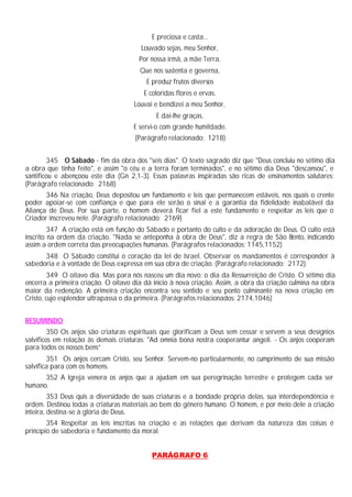 E preciosa e casta...
Louvado sejas, meu Senhor,
Por nossa irmã, a mãe Terra,
Que nos sustenta e governa,
E produz frutos diversos
E coloridas flores e ervas.
Louvai e bendizei a meu Senhor,
E dai-lhe graças,
E servi-o com grande humildade.
(Parágrafo relacionado: 1218)
345 O Sábado - fim da obra dos "seis dias". O texto sagrado diz que "Deus concluiu no sétimo dia
a obra que tinha feito", e assim "o céu e a terra foram terminados", e no sétimo dia Deus "descansou", e
santificou e abençoou este dia (Gn 2,1-3). Essas palavras inspiradas são ricas de ensinamentos salutares:
(Parágrafo relacionado: 2168)
346 Na criação, Deus depositou um fundamento e leis que permanecem estáveis, nos quais o crente
poder apoiar-se com confiança e que para ele serão o sinal e a garantia da fidelidade inabalável da
Aliança de Deus. Por sua parte, o homem deverá ficar fiel a este fundamento e respeitar as leis que o
Criador inscreveu nele. (Parágrafo relacionado: 2169)
347 A criação está em função do Sábado e portanto do culto e da adoração de Deus. O culto está
inscrito na ordem da criação. "Nada se anteponha à obra de Deus", diz a regra de São Bento, indicando
assim a ordem correta das preocupações humanas. (Parágrafos relacionados: 1145,1152)
348 O Sábado constitui o coração da lei de Israel. Observar os mandamentos é corresponder à
sabedoria e à vontade de Deus expressa em sua obra de criação. (Parágrafo relacionado: 2172)
349 O oitavo dia. Mas para nós nasceu um dia novo: o dia da Ressurreição de Cristo. O sétimo dia
encerra a primeira criação. O oitavo dia dá início à nova criação. Assim, a obra da criação culmina na obra
maior da redenção. A primeira criação encontra seu sentido e seu ponto culminante na nova criação em
Cristo, cujo esplendor ultrapassa o da primeira. (Parágrafos relacionados: 2174,1046)
RESUMINDO
350 Os anjos são criaturas espirituais que glorificam a Deus sem cessar e servem a seus desígnios
salvíficos em relação às demais criaturas: "Ad omnia bona nostra cooperantur angeli. - Os anjos cooperam
para todos os nossos bens”
351 Os anjos cercam Cristo, seu Senhor. Servem-no particularmente, no cumprimento de sua missão
salvífica para com os homens.
352 A Igreja venera os anjos que a ajudam em sua peregrinação terrestre e protegem cada ser
humano.
353 Deus quis a diversidade de suas criaturas e a bondade própria delas, sua interdependência e
ordem. Destinou todas a criaturas materiais ao bem do gênero humano. O homem, e por meio dele a criação
inteira, destina-se à glória de Deus.
354 Respeitar as leis inscritas na criação e as relações que derivam da natureza das coisas é
princípio de sabedoria e fundamento da moral.
PARÁGRAFO 6
 