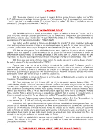 O HOMEM
355 “Deus criou o homem à sua imagem, à imagem de Deus o criou, homem e mulher os criou" (Gn
1,27). O homem ocupa um lugar único na criação: ele é "a imagem de Deus" (I); em sua própria natureza une
o mundo espiritual e o mundo material (II); é criado "homem e mulher" (III); Deus o estabeleceu em sua
amizade (IV). (Parágrafos relacionados: 1700,343)
I. "À IMAGEM DE DEUS"
356 De todas as criaturas visíveis, só o homem é "capaz de conhecer e amar seu Criador”; ele é "a
única criatura na terra que Deus quis por si mesma"; só ele é chamado a compartilhar, pelo conhecimento e
pelo amor, a vida de Deus. Foi para este fim que o homem foi criado, e aí reside a razão fundamental de
sua dignidade: (Parágrafos relacionados: 1703,2258,225)
Que motivo vos fez constituir o homem em dignidade tão grande? O amor inestimável pelo qual
enxergastes em vós mesmo vossa criatura, e vos apaixonastes por ela; pois foi por amor que a criastes, foi
por amor que lhe destes um ser capaz de degustar vosso Bem eterno. (Parágrafo relacionado: 295)
357 Por ser à imagem de Deus, o indivíduo humano tem a dignidade de pessoa: ele não é apenas
alguma coisa, mas alguém. É capaz de conhecer-se, de possuir-se e de doar-se livremente e entrar em
comunhão com outras pessoas, e é chamado, por graça, a uma aliança com seu Criador, a oferecer-lhe uma
resposta de é e de amor que ninguém mais pode dar em seu lugar. (Parágrafos relacionados: 1935,1877)
358 Deus criou tudo para o homem, mas o homem foi criado, para servir e amar a Deus e oferecer-
lhe toda a criação: (Parágrafos relacionados: 299,901)
Quem é, pois, o ser que vai vir à existência cercado de tal consideração? E o homem, grande e
admirável figura viva, mais precioso aos olhos de Deus do que a criação inteira: é o homem, é para ele que
existem o céu e a terra e o mar e a totalidade da criação, e é à salvação dele que Deus atribuiu tanta
importância que nem sequer poupou seu Filho único em seu favor. Pois Deus não cessou de tudo empreender
para fazer o homem subir até ele e fazê-lo sentar-se à sua direita.
359 Na realidade o mistério do homem só se torna claro verdadeiramente no mistério do Verbo
Encarnado." (Parágrafo relacionado: 1701)
São Paulo ensina-nos que dois homens estão na origem do gênero humano: Adão e Cristo... "O
primeiro Adão", diz ele, "foi criado como um ser humano que recebeu a vida; o segundo é um ser espiritual
que dá a vida." O primeiro foi criado pelo segundo, de quem recebeu a alma que o faz viver... O segundo
Adão estabeleceu sua imagem no primeiro Adão quando o modelou. E assim se revestiu da natureza deste
último e dele recebeu o nome, a fim de não deixar perder aquilo que havia feito à sua imagem. Primeiro
Adão, segundo Adão: o primeiro começou, o segundo não acabará. Pois o segundo é verdadeiramente o
primeiro, como ele mesma disse: "Eu sou o Primeiro e o último" (Parágrafos relacionados: 388,411)
360 Graças à Origem comum, o gênero humano forma uma unidade. Pois Deus "de um só fez toda
a raça humana" (At 1 7,26[fca60] ): (Parágrafos relacionados: 225,404,775,831,842)
Maravilhosa visão que nos faz contemplar o gênero humano na unidade de sua origem em Deus...; na
unidade de sua natureza, composta igualmente em todos de um corpo material e de uma alma espiritual; na
unidade de seu fim imediato e de sua missão no mundo; na unidade de seu hábitat: a terra, de cujos bens
todos os homens, por direito natural, podem usar para sustentar e desenvolver a vida; na unidade de seu fim
sobrenatural: Deus mesmo, ao qual todos devem tender; na unidade dos meios para atingir este fim;... na
unidade do seu resgate, realizado em favor de todos por Cristo.
361 "Esta lei de solidariedade humana e de caridade[fca62] ”, sem excluir a rica variedade das
pessoas, das culturas e dos povos, nos garante que todos os homens são verdadeiramente irmãos.
(Parágrafo relacionado: 1939)
II. "CORPORE ET ANIMA UNUS" (UNO DE ALMA E CORPO)
 