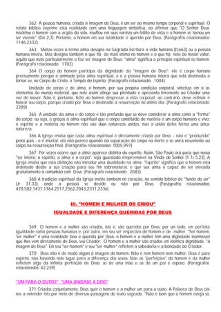 362 A pessoa humana, criada à imagem de Deus, é um ser ao mesmo tempo corporal e espiritual. O
relato bíblico exprime esta realidade com uma linguagem simbólica, ao afirmar que "O Senhor Deus
modelou o homem com a argila do solo, insuflou em suas narinas um hálito de vida e o homem se tornou um
ser vivente" (Gn 2,7). Portanto, o homem em sua totalidade é querido por Deus. (Parágrafos relacionados:
1146,2332)
363 Muitas vezes o termo alma designa na Sagrada Escritura a vida humana [fca63] ou a pessoa
humana inteira. Mas designa também o que há de mais íntimo no homem e o que há nele de maior valor,
aquilo que mais particularmente o faz ser imagem de Deus: "alma" significa o princípio espiritual no homem.
(Parágrafo relacionado: 1703)
364 O corpo do homem participa da dignidade da "imagem de Deus": ele é corpo humano
precisamente porque é animado pela alma espiritual, e é a pessoa humana inteira que está destinada a
tornar-se, no Corpo de Cristo, o Templo do Espírito. (Parágrafo relacionado: 1004)
Unidade de corpo e de alma, o homem, por sua própria condição corporal, sintetiza em si os
elementos do mundo material, que nele assim atinge sua plenitude e apresenta livremente ao Criador uma
voz de louvor. Não é, portanto, lícito ao homem desprezar a vida corporal; ao contrario, deve estimar e
honrar seu corpo, porque criado por Deus e destinado à ressurreição no último dia. (Parágrafo relacionado:
2289)
365 A unidade da alma e do corpo é tão profunda que se deve considerar a alma como a "forma"
do corpo; ou seja, é graças à alma espiritual que o corpo constituído de matéria é um corpo humano e vivo;
o espírito e a matéria no homem não são duas naturezas unidas, mas a união deles forma uma única
natureza.
366 A Igreja ensina que cada alma espiritual é diretamente criada por Deus - não é "produzida"
pelos pais - e é imortal: ela não perece quando da separação do corpo na morte e se unirá novamente ao
corpo na ressurreição final. (Parágrafos relacionados: 1005,997)
367 Por vezes ocorre que a alma aparece distinta do espírito. Assim, São Paulo ora para que nosso
"ser inteiro, o espírito, a alma e o corpo", seja guardado irrepreensível na Vinda do Senhor (1 Ts 5,23). A
Igreja ensina que esta distinção não introduz uma dualidade na alma. "Espírito" significa que o homem está
ordenado desde a sua criação para seu fim sobrenatural, e que sua alma é capaz de ser elevada
gratuitamente à comunhão com Deus. (Parágrafo relacionado: 2083)
368 A tradição espiritual da Igreja insiste também no coração, no sentido bíblico de "fundo do ser"
(Jr 31,33), onde a pessoa se decide ou não por Deus. (Parágrafos relacionados:
478,582,1431,1764,2517,2562,2843,2331,2336)
III. "HOMEM E MULHER OS CRIOU"
IGUALDADE E DIFERENÇA QUERIDAS POR DEUS
369 O homem e a mulher são criados, isto é, são queridos por Deus: por um lado, em perfeita
igualdade como pessoas humanas e, por outro, em seu ser respectivo de homem e de mulher. "Ser homem,
'ser mulher" é uma realidade boa e querida por Deus: o homem e a mulher têm uma dignidade inamissível
que lhes vem diretamente de Deus, seu Criador. O homem e a mulher são criados em idêntica dignidade, "à
imagem de Deus". Em seu "ser-homem" e seu "ser-mulher” refletem a sabedoria e a bondade do Criador.
370 Deus não é de modo algum à imagem do homem. Não é nem homem nem mulher. Deus é puro
espírito, não havendo nele lugar para a diferença dos sexos. Mas as "perfeições" do homem e da mulher
refletem algo da infinita perfeição de Deus: as de uma mãe e as de um pai e esposo. (Parágrafos
relacionados: 42,239)
"UM PARA O OUTRO" "UMA UNIDADE A DOIS"
371 Criados conjuntamente, Deus quer o homem e a mulher um para o outro. A Palavra de Deus dá-
nos a entender isto por meio de diversas passagens do texto sagrado. "Não é bom que o homem esteja só.
 