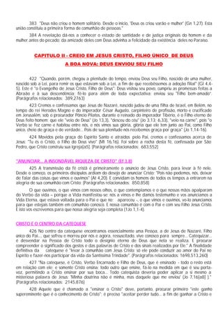 383 "Deus não criou o homem solitário. Desde o início, 'Deus os criou varão e mulher' (Gn 1,27). Esta
união constituiu a primeira forma de comunhão de pessoas."
384 A revelação dá-nos a conhecer o estado de santidade e de justiça originais do homem e da
mulher antes do pecado: da amizade deles com Deus advinha a felicidade da existência deles no Paraíso.
CAPITULO II - CREIO EM JESUS CRISTO, FILHO ÚNICO DE DEUS
A BOA NOVA: DEUS ENVIOU SEU FILHO
422 "Quando, porém, chegou a plenitude do tempo, enviou Deus seu Filho, nascido de uma mulher,
nascido sob a Lei, para remir os que estavam sob a Lei, a fim de que recebêssemos a adoção filial" (Gl 4,4-
5). Este é "o Evangelho de Jesus Cristo, Filho de Deus": Deus visitou seu povo, cumpriu as promessas feitas a
Abraão e à sua descendência; fê-lo para além de toda expectativa: enviou seu "Filho bem-amado”.
(Parágrafos relacionados: 389,2763)
423 Cremos e confessamos que Jesus de Nazaré, nascido judeu de uma filha de Israel, em Belém, no
tempo do rei Herodes Magno e do imperador César Augusto, carpinteiro de profissão, morto e crucificado
em Jerusalém, sob o procurador Pôncio Pilatos, durante o reinado do imperador Tibério, é o Filho eterno de
Deus feito homem; que ele "veio de Deus" (Jo 13,3), "desceu do céu" (Jo 3,13; 6,33), "veio na carne", pois "o
Verbo se fez carne e habitou entre nós, e nós vimos sua glória, glória que ele tem junto ao Pai, como Filho
único, cheio de graça e de verdade... Pois de sua plenitude nós recebemos graça por graça" (Jo 1,14-16).
424 Movidos pela graça do Espírito Santo e atraídos pelo Pai, cremos e confessamos acerca de
Jesus: "Tu és o Cristo, o Filho do Deus vivo" (Mt 16,16). Foi sobre a rocha desta fé, confessada por São
Pedro, que Cristo construiu sua Igreja[a5]. (Parágrafos relacionados: 683,552)
"ANUNCIAR... A INSONDÁVEL RIQUEZA DE CRISTO" (Ef 3,8)
425 A transmissão da fé cristã é primeiramente o anúncio de Jesus Cristo, para levar à fé nele.
Desde o começo, os primeiros discípulos ardiam do desejo de anunciar Cristo: "Pois não podemos, nós, deixar
de falar das coisas que vimos e ouvimos" (At 4,20). E convidam os homens de todos os tempos a entrarem na
alegria de sua comunhão com Cristo: (Parágrafos relacionados: 850,858)
O que ouvimos, o que vimos com nossos olhos, o que contemplamos e o que nossas mãos apalparam
do Verbo da vida – porque a Vida manifestou-se: nós a vimos e lhe damos testemunho e vos anunciamos a
Vida Eterna, que estava voltada para o Pai e que no; apareceu -, o que vimos e ouvimos, vo-lo anunciamos
para que estejais também em comunhão conosco. E nossa comunhão é com o Pai e com seu Filho Jesus Cristo.
E isto vos escrevemos para que nossa alegria seja completa (1Jo 1,1-4).
CRISTO É O CENTRO DA CATEQUESE
426 No centro da catequese encontramos essencialmente uma Pessoa, a de Jesus de Nazaré, Filho
único do Pai..., que sofreu e morreu por nós e agora, ressuscitado, vive conosco para sempre... Catequizar...
é desvendar na Pessoa de Cristo todo o desígnio eterno de Deus que nela se realiza. E procurar
compreender o significado dos gestos e das palavras de Cristo e dos sinais realizados por Ele." A finalidade
definitiva da catequese é "levar à comunhão com Jesus Cristo: só ele pode conduzir ao amor do Pai no
Espírito e fazer-nos participar da vida da Santíssima Trindade". (Parágrafos relacionados: 1698,513,260)
427 "Na catequese, é Cristo, Verbo Encarnado e Filho de Deus, que é ensinado - todo o resto está
em relação com ele; e somente Cristo ensina; todo outro que ensine, fá-lo na medida em que é seu porta-
voz, permitindo a Cristo ensinar por sua boca... Todo catequista deveria poder aplicar a si mesmo a
misteriosa palavra de Jesus: 'Minha doutrina não é minha, mas daquele que me enviou' (Jo 7,16[a8] )."
(Parágrafos relacionados: 2145,876)
428 Aquele que é chamado a "ensinar o Cristo" deve, portanto, procurar primeiro "este ganho
supereminente que é o conhecimento de Cristo"; é preciso "aceitar perder tudo... a fim de ganhar a Cristo e
 