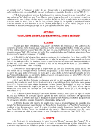 ser achado nele", e "conhecer o poder de sua Ressurreição e a participação em seus sofrimentos,
conformando-me com ele em sua Morte, para ver se alcanço a ressurreição de entre os mortos" (Fl 3,8-11).
429 É deste conhecimento amoroso de Cristo que jorra o desejo de anunciá-lo, de "evangelizar" e de
levar outros ao "sim" da fé em Jesus Cristo. Mas ao mesmo tempo se faz sentir a necessidade de conhecer
cada vez melhor esta fé. Para este fim, segundo a ordem do Símbolo da fé, primeiro serão apresentados os
principais títulos de Jesus: Cristo, o Filho de Deus, o Senhor (artigo 2). Em seguida, o Símbolo confessa os
principais Mistérios da vida de Cristo: os de sua Encarnação (artigo 3), os de sua Páscoa (artigos 4 e 5) e,
finalmente, os de sua Glorificação (artigos 6 e 7). (Parágrafo relacionado: 851)
ARTIGO 2
"E EM JESUS CRISTO, SEU FILHO ÚNICO, NOSSO SENHOR"
I- JESUS
430 Jesus quer dizer, em hebraico, "Deus salva". No momento da Anunciação, o anjo Gabriel dá-lhe
como nome próprio o nome de Jesus, que exprime ao mesmo tempo sua identidade e missão. Uma vez que
"só Deus pode perdoar os pecados" (Mc 2,7), é Ele que, em Jesus, seu Filho eterno feito homem, "salvará seu
povo dos pecados" (Mt 1,21). Em Jesus, portanto, Deus recapitula toda a sua história de salvação em favor
dos homens. (Parágrafos relacionados: 210,402)
431 Na História da Salvação, Deus não se contentou em libertar Israel da "casa da escravidão" (Dt
5,6), fazendo-o sair do Egito. Salva-o também de seu pecado. Por ser o pecado sempre uma ofensa feita a
Deus, só ele pode perdoá-lo. Por isso Israel, tomando consciência cada vez mais clara da universalidade do
pecado, não poder mais procurar a salvação a não ser na invocação do Nome do Deus Redentor.
(Parágrafos relacionados: 1441,1850,388)
432 O nome de Jesus significa que o próprio nome de Deus está presente na pessoa de seu Filho
feito homem para a redenção universal e definitiva dos pecados. E o único nome divino que traz a salvação
e a partir de agora pode ser invocado por todos, pois se uniu a todos os homens pela Encarnação, de sorte
que "não existe debaixo do céu outro nome dado aos homens pelo qual devamos ser salvos" (At 4,12[a16] ).
(Parágrafos relacionados: 589,266,389,161)
433 O nome do Deus Salvador era invocado uma só vez por ano pelo sumo sacerdote para a
expiação dos pecados de Israel, depois de ele aspergir o propiciatório do Santo dos Santos com o sangue
do sacrifício. O propiciatório era o lugar da presença de Deus. Quando São Paulo diz de Jesus que "Deus o
destinou como instrumento de propiciação, por seu próprio Sangue" (Rm 3,25), quer afirmar que na
humanidade deste último "era Deus que em Cristo reconciliava consigo o mundo" (2Cor 5,19). (Parágrafo
relacionado: 615)
434 A Ressurreição de Jesus glorifica o nome do Deus Salvador, pois a partir de agora é o nome
de Jesus que manifesta em plenitude o poder supremo do "nome acima de todo nome". Os espíritos maus
temem seu nome, e é em nome dele que os discípulos de Jesus operam milagres, pois tudo o que pedem ao
Pai em seu nome o Pai lhes concede. (Parágrafos relacionados: 2812,2614)
435 O nome de Jesus está no cerne da oração cristã. Todas as orações litúrgicas são concluídas pela
fórmula "per Dominum nostrum Iesum Christum por Nosso Senhor Jesus Cristo...". A "Ave-Maria" culmina no "e
bendito é o fruto do vosso ventre, Jesus". A oração oriental do coração denominada "oração a Jesus" diz:
"Jesus Cristo, Filho de Deus, Senhor, tem piedade de mim, pecador". Numerosos cristãos, como Sta. Joana
d'Arc, morrem tendo nos lábios apenas o nome de Jesus. (Parágrafos relacionados: 2667,2668,2676)
II. CRISTO
436 Cristo vem da tradução grega do termo hebraico "Messias", que quer dizer "ungido". Só se
toma o nome próprio de Jesus porque este leva à perfeição a missão divina que significa. Com efeito, em
Israel eram ungidos em nome de Deus os que lhe eram consagrados para uma missão vinda dele. Era o caso
 
