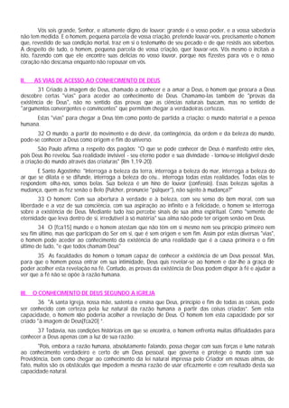 Vós sois grande, Senhor, e altamente digno de louvor: grande é o vosso poder, e a vossa sabedoria
não tem medida. E o homem, pequena parcela de vossa criação, pretende louvar-vos, precisamente o homem
que, revestido de sua condição mortal, traz em si o testemunho de seu pecado e de que resistis aos soberbos.
A despeito de tudo, o homem, pequena parcela de vossa criação, quer louvar-vos. Vós mesmo o incitais a
isto, fazendo com que ele encontre suas delícias no vosso louvor, porque nos fizestes para vós e o nosso
coração não descansa enquanto não repousar em vós.
II. AS VIAS DE ACESSO AO CONHECIMENTO DE DEUS
31 Criado à imagem de Deus, chamado a conhecer e a amar a Deus, o homem que procura a Deus
descobre certas "vias" para aceder ao conhecimento de Deus. Chamamo-las também de "provas da
existência de Deus", não no sentido das provas que as ciências naturais buscam, mas no sentido de
"argumentos convergentes e convincentes" que permitem chegar a verdadeiras certezas.
Estas "vias" para chegar a Deus têm como ponto de partida a criação: o mundo material e a pessoa
humana.
32 O mundo: a partir do movimento e do devir, da contingência, da ordem e da beleza do mundo,
pode-se conhecer a Deus como origem e fim do universo.
São Paulo afirma a respeito dos pagãos: "O que se pode conhecer de Deus é manifesto entre eles,
pois Deus lho revelou. Sua realidade invisível - seu eterno poder e sua divindade - tornou-se inteligível desde
a criação do mundo através das criaturas" (Rm 1,19-20).
E Santo Agostinho: "Interroga a beleza da terra, interroga a beleza do mar, interroga a beleza do
ar que se dilata e se difunde, interroga a beleza do céu... interroga todas estas realidades. Todas elas te
respondem: olha-nos, somos belas. Sua beleza é um hino de louvor (confessio). Essas belezas sujeitas à
mudança, quem as fez senão o Belo (Pulcher, pronuncie "púlquer"), não sujeito à mudança?"
33 O homem: Com sua abertura à verdade e à beleza, com seu senso do bem moral, com sua
liberdade e a voz de sua consciência, com sua aspiração ao infinito e à felicidade, o homem se interroga
sobre a existência de Deus. Mediante tudo isso percebe sinais de sua alma espiritual. Como "semente de
eternidade que leva dentro de si, irredutível à só matéria" sua alma não pode ter origem senão em Deus.
34 O [fca15] mundo e o homem atestam que não têm em si mesmo nem seu princípio primeiro nem
seu fim último, mas que participam do Ser em si, que é sem origem e sem fim. Assim por estas diversas "vias",
o homem pode aceder ao conhecimento da existência de uma realidade que é a causa primeira e o fim
último de tudo, "e que todos chamam Deus"
35 As faculdades do homem o tomam capaz de conhecer a existência de um Deus pessoal. Mas,
para que o homem possa entrar em sua intimidade, Deus quis revelar-se ao homem e dar-lhe a graça de
poder acolher esta revelação na fé. Contudo, as provas da existência de Deus podem dispor à fé e ajudar a
ver que a fé não se opõe à razão humana.
III. O CONHECIMENTO DE DEUS SEGUNDO A IGREJA
36 "A santa Igreja, nossa mãe, sustenta e ensina que Deus, princípio e fim de todas as coisas, pode
ser conhecido com certeza pela luz natural da razão humana a partir das coisas criadas”. Sem esta
capacidade, o homem não poderia acolher a revelação de Deus. O homem tem esta capacidade por ser
criado "à imagem de Deus[fca20] ”.
37 Todavia, nas condições históricas em que se encontra, o homem enfrenta muitas dificuldades para
conhecer a Deus apenas com a luz de sua razão:
"Pois, embora a razão humana, absolutamente falando, possa chegar com suas forças e lume naturais
ao conhecimento verdadeiro e certo de um Deus pessoal, que governa e protege o mundo com sua
Providência, bem como chegar ao conhecimento da lei natural impressa pelo Criador em nossas almas, de
fato, muitos são os obstáculos que impedem a mesma razão de usar eficazmente e com resultado desta sua
capacidade natural.
 