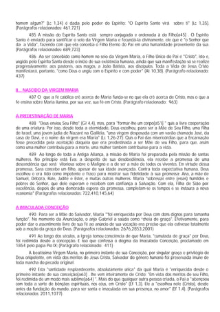 homem algum?" (Lc 1,34) é dada pelo poder do Espírito: "O Espírito Santo virá sobre ti" (Lc 1,35).
(Parágrafos relacionados: 461,721)
485 A missão do Espírito Santo está sempre conjugada e ordenada à do Filho[a45] . O Espírito
Santo é enviado para santificar o seio da Virgem Maria e fecundá-la divinamente, ele que é "o Senhor que
da a Vida", fazendo com que ela conceba o Filho Eterno do Pai em uma humanidade proveniente da sua.
(Parágrafos relacionados: 689,723)
486 Ao ser concebido como homem no seio da Virgem Maria, o Filho Único do Pai é "Cristo", isto e,
ungido pelo Espirito Santo desde o início de sua existência humana, ainda que sua manifestação só se realize
progressivamente: aos pastores, aos magos, a João Batista, aos discípulos. Toda a Vida de Jesus Cristo
manifestará, portanto, "como Deus o ungiu com o Espírito e com poder" (At 10,38). (Parágrafo relacionado:
437)
II... NASCIDO DA VIRGEM MARIA
487 O que a fé católica crê acerca de Maria funda-se no que ela crê acerca de Cristo, mas o que a
fé ensina sobre Maria ilumina, por sua vez, sua fé em Cristo. (Parágrafo relacionado: 963)
A PREDESTINAÇÃO DE MARIA
488 "Deus enviou Seu Filho" (Gl 4,4), mas, para "formar-lhe um corpo[a51] " quis a livre cooperação
de uma criatura. Por isso, desde toda a eternidade, Deus escolheu, para ser a Mãe de Seu Filho, uma filha
de Israel, uma jovem judia de Nazaré na Galiléia, "uma virgem desposada com um varão chamado José, da
casa de Davi, e o nome da virgem era Maria" (Lc 1,26-27): Quis o Pai das misericórdias que a Encarnação
fosse precedida pela aceitação daquela que era predestinada a ser Mãe de seu Filho, para que, assim
como uma mulher contribuiu para a morte, uma mulher também contribuísse para a vida.
489 Ao longo de toda a Antiga Aliança, a missão de Maria foi preparada pela missão de santas
mulheres. No princípio está Eva: a despeito de sua desobediência, ela recebe a promessa de uma
descendência que será vitoriosa sobre o Maligno e a de ser a mãe de todos os viventes. Em virtude dessa
promessa, Sara concebe um filho, apesar de sua idade avançada. Contra toda expectativa humana, Deus
escolheu o era tido como impotente e fraco para mostrar sua fidelidade à sua promessa: Ana, a mãe de
Samuel, Débora, Rute, Judite e Ester, e muitas outras mulheres. Maria "sobressai entre (esses) humildes e
pobres do Senhor, que dele esperam e recebem com confiança a Salvação. Com ela, Filha de Sião por
excelência, depois de uma demorada espera da promessa, completam-se os tempos e se instaura a nova
economia" (Parágrafos relacionados: 722,410,145,64)
A IMACULADA CONCEIÇÃO
490 Para ser a Mãe do Salvador, Maria "'foi enriquecida por Deus com dons dignos para tamanha
função". No momento da Anunciação, o anjo Gabriel a saúda como “cheia de graça". Efetivamente, para
poder dar o assentimento livre de sua fé ao anúncio de sua vocação era preciso que ela estivesse totalmente
sob a moção da graça de Deus. (Parágrafos relacionados: 2676,2853,2001)
491 Ao longo dos séculos, a Igreja tomou consciência de que Maria, "cumulada de graça" por Deus,
foi redimida desde a concepção. E isso que confessa o dogma da Imaculada Conceição, proclamado em
1854 pelo papa Pio IX: (Parágrafo relacionado: 411)
A beatíssima Virgem Maria, no primeiro instante de sua Conceição, por singular graça e privilégio de
Deus onipotente, em vista dos méritos de Jesus Cristo, Salvador do gênero humano foi preservada imune de
toda mancha do pecado original.
492 Esta "santidade resplandecente, absolutamente única" da qual Maria é "enriquecida desde o
primeiro instante de sua conceição[a63] . lhe vem inteiramente de Cristo: "Em vista dos méritos de seu Filho,
foi redimida de um modo mais sublime[a64] ". Mais do que qualquer outra pessoa criada, o Pai a "abençoou
com toda a sorte de bênçãos espirituais, nos céus, em Cristo" (Ef 1,3). Ele a "escolheu nele (Cristo), desde
antes da fundação do mundo, para ser santa e imaculada em sua presença, no amor" (Ef 1,4). (Parágrafos
relacionados: 2011,1077)
 
