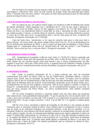 493 Os Padres da tradição oriental chamam a Mãe de Deus "a toda santa" ("Pan-hagia"; pronuncie
"pan-haguía"), celebram-na como "imune de toda mancha de pecado, tendo sido plasmada pelo Espírito
Santo, e formada como uma nova criatura". Pela graça de Deus, Maria permaneceu pura de todo pecado
pessoal ao longo de toda a sua vida.
"FAÇA-SE EM MIM SEGUNDO A TUA PALAVRA...
494 Ao anúncio de que, sem conhecer homem algum, ela conceberia o Filho do Altíssimo pela virtude
do Espírito Santo[a66] , Maria respondeu com a "obediência da fé", certa de que "nada é impossível a
Deus": "Eu sou a serva do Senhor, faça-se em mim segundo a tua palavra" (Lc 1,37-38). Assim, dando à
Palavra de Deus o seu consentimento, Maria se tomou Mãe de Jesus e, abraçando de todo o coração, sem
que nenhum pecado a retivesse, a vontade divina de salvação, entregou-se ela mesma totalmente à pessoa
e à obra de seu Filho, para servir, na dependência dele e com Ele, pela graça de Deus, ao Mistério da
Redenção: (Parágrafos relacionados: 2617,148,968)
Como diz Santo Irineu, "obedecendo, se fez causa de salvação tanto para si como para todo o
gênero humano". Do mesmo modo, não poucos antigos Padres dizem com ele: "O nó da desobediência de
Eva foi desfeito pela obediência de Maria; o que a virgem Eva ligou pela incredulidade a virgem Maria
desligou pela fé”. Comparando Maria com Eva, chamam Maria de "mãe dos viventes" e com freqüência
afirmam: "Veio a morte por Eva e a vida por Maria”. (Parágrafo relacionado: 726)
A MATERNIDADE DIVINA DE MARIA
495 Denominada nos Evangelhos "a Mãe de Jesus" (João 2,1;19,25[a72] ), Maria é aclamada, sob
o impulso do Espírito, desde antes do nascimento de seu Filho, como "a Mãe de meu Senhor" (Lc 1,43). Com
efeito, Aquele que ela concebeu Espírito Santo como homem e que se tornou verdadeiramente seu Filho
segundo a carne não é outro que o Filho eterno do Pai, a segunda Pessoa da Santíssima Trindade. A Igreja
confessa que Maria é verdadeiramente Mãe de Deus (Theotókos). (Parágrafos relacionados: 466,2677)
A VIRGINDADE DE MARIA
496 Desde as primeiras formulações da fé, a Igreja confessou que Jesus foi concebido
exclusivamente pelo poder do Espírito Santo no seio da Virgem Maria, afirmando também o aspecto
corporal deste evento: Jesus foi concebido "do Espírito Santo, sem sêmen". Os Padres vêem na conceição
virginal o sinal de que foi verdadeiramente o Filho de Deus que veio numa humanidade como a nossa: Assim,
Santo Inácio de Antioquia (início do século II): "Estais firmemente convencidos acerca de Nosso Senhor, que é
verdadeiramente da raça de Davi segundo a carne[a76] , Filho de Deus segundo a vontade e o poder de
Deus[a77] , verdadeiramente nascido de uma virgem... ele foi verdadeiramente pregado, na sua carne, {à
cruz} por nossa salvação sob Pôncio Pilatos... ele sofreu verdadeiramente, como também ressuscitou
verdadeiramente".
497 Os relatos evangélicos entendem a conceição virginal como uma obra divina que ultrapassa
toda compreensão e toda possibilidade humanas[a80] : "O que foi gerado nela vem do Espírito Santo", diz
o anjo a José acerca de Maria, sua noiva (Mt 1,20). A Igreja vê aí o cumprimento da promessa divina dada
pelo profeta Isaias: "Eis que a virgem conceberá e dará à luz um filho" (Is 7,14, segundo a tradução grega
de Mt 1,23).
498 Por vezes tem-se estranhado o silêncio do Evangelho de São Marcos e das epístolas do Novo
Testamento sobre a concepção virginal de Maria. Houve também quem se perguntasse se não se trataria
aqui de lendas ou de construções teológicas sem pretensões históricas. A isto deve-se responder: a fé na
concepção virginal de Jesus deparou com intensa oposição, zombarias ou incompreensões da parte dos não-
crentes, judeus e pagãos. Ela não era motivada pela mitologia pagã ou por alguma adaptação às idéias do
tempo. O sentido deste acontecimento só é acessível à fé, que o vê no "nexo que interliga os mistérios entre
si", no conjunto dos Mistérios de Cristo, desde a sua Encarnação até a sua Páscoa. Santo Inácio de Antioquia
já dá testemunho deste nexo: "O príncipe deste mundo ignorou a virgindade de Maria e o seu parto, da
mesma forma que a Morte do Senhor: três mistérios proeminentes que se realizaram no silêncio de Deus.
(Parágrafos relacionados: 90,2717)
 