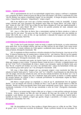 MARIA - "SEMPRE VIRGEM"
499 O aprofundamento de sua fé na maternidade virginal levou a Igreja a confessar a virgindade
real e perpétua de Maria, mesmo no parto do Filho de Deus feito homem. Com efeito, o nascimento de Cristo
"não lhe diminuiu, mas sagrou a integridade virginal" de sua mãe[a86] . A Liturgia da Igreja celebra Maria
como a "Aeiparthenos" (pronuncie " áeiparthénos"), "sempre virgem".
500 A isto objeta-se por vezes que a Escritura menciona Irmãos e irmãs de Jesus[a88] . A Igreja
sempre entendeu que essas passagens não designam outros filhos da Virgem Maria: com efeito, Tiago e
José, "irmãos de Jesus" (Mt 13,55), são os filhos de uma Maria discípula de Cristo que significativamente é
designada como "a outra Maria" (Mt 28,1). Trata-se de parentes próximos de Jesus, consoante uma
expressão conhecida do Antigo Testamento.
501 Jesus é o Filho Único de Maria. Mas a maternidade espiritual de Maria estende-se a todos os
homens que Ele veio salvar: "Ela gerou seu Filho, do qual Deus fez “o primogênito entre uma multidão de
irmãos” (Rm 8,29), isto é, entre os fiéis, em cujo nascimento e educação Ela coopera com amor materno.
(Parágrafos relacionados: 969,970)
A MATERNIDADE VIRGINAL DE MARIA NO DESÍGNIO DE DEUS
502 O olhar da fé pode descobrir, tendo em mente o conjunto da Revelação, as razões misteriosas
pelas quais Deus, em seu desígnio salvífico, quis que seu Filho nascesse de uma virgem. Essas razões tocam
tanto a pessoa e a missão redentora de Cristo quanto o acolhimento desta missão por Maria em favor de
todos os homens. (Parágrafo relacionado: 90)
503 A virgindade de Maria manifesta a iniciativa absoluta de Deus Encarnação. Jesus tem um só Pai:
Deus. "A natureza humana que ele assumiu nunca o afastou do Pai...; por natureza, Filho de seu Pai segundo
a divindade; por natureza, Filho de sua Mãe, segundo a humanidade; mas propriamente Filho de Deus em
suas duas naturezas." (Parágrafo relacionado: 422)
504 Jesus é concebido pelo poder do Espírito Santo no seio da Virgem Maria, pois ele é o Novo
Adão que inaugura a nova criação: “O primeiro homem, tirado da terra, é terrestre; o segundo homem vem
do Céu" (1Cor 15,47). A humanidade de Cristo é, desde a sua concepção, repleta do Espírito Santo, pois
Deus "lhe dá o Espírito sem medida" (Jo 3,34). É da "plenitude dele", cabeça da humanidade remida, que
"nós recebemos graça sobre graça" (Jo 1,16). (Parágrafo relacionado: 359)
505 Jesus, o Novo Adão, inaugura por sua concepção virginal o novo nascimento dos filhos de
adoção no Espírito Santo pela fé. "Como se fará isto?" (Lc 1,34[a97] ). A participação na vida divina não
vem "do sangue, nem de uma vontade da carne, nem de uma vontade do homem, mas de Deus" (Jo 1,13). O
acolhimento desta vida é virginal, pois esta é totalmente dada pelo Espírito ao homem. O sentido esponsal
da vocação humana em relação a Deus é realizado perfeitamente na maternidade virginal de Maria.
(Parágrafo relacionado: 1265)
506 Maria é virgem porque sua virgindade é o sinal de sua fé, absolutamente livre de qualquer
dúvida", e de sua doação sem reservas à vontade de Deus. É sua fé que lhe concede tomar-se a Mãe do
Salvador: "Beatior est Maria percipiendo fidem Christi quam concipiendo carnem Christi - Maria é mais bem-
aventurada recebendo a fé de Cristo do que concebendo a carne de Cristo". (Parágrafos relacionados:
148,1814)
507 Maria é ao mesmo tempo Virgem e Mãe por ser a figura e a mais perfeita realização da Igreja
"A Igreja... torna-se também ela Mãe por meio da palavra de Deus que ela recebe na fé, pois pela
pregação e pelo Batismo ela gera para a vida nova e imortal os filhos concebidos do Espírito Santo e
nascidos de Deus. Ela é também a virgem que guarda, íntegra e puramente, a fé dada a seu Esposo.
(Parágrafos relacionados: 967,149)
RESUMINDO
508 Na descendência de Eva, Deus escolheu a Virgem Maria para ser a Mãe de seu Filho. "Cheia
de graça", ela é "o fruto mais excelente da Redenção". Desde o primeiro instante de sua concepção, foi
 