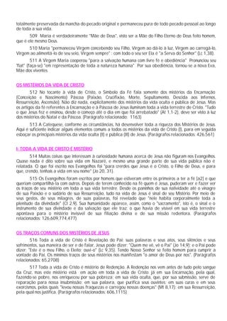 totalmente preservada da mancha do pecado original e permaneceu pura de todo pecado pessoal ao longo
de toda a sua vida.
509 Maria é verdadeiramente "Mãe de Deus", visto ser a Mãe do Filho Eterno de Deus feito homem,
que é ele mesmo Deus.
510 Maria "permaneceu Virgem concebendo seu Filho, Virgem ao dá-lo à luz, Virgem ao carregá-lo,
Virgem ao alimentá-lo de seu seio, Virgem sempre" : com todo o seu ser Ela é "a Serva do Senhor" (Lc 1,38).
511 A Virgem Maria cooperou "para a salvação humana com livre fé e obediência" Pronunciou seu
'fiat" (faça-se) "em representação de toda a natureza humana" Por sua obediência, tornou-se a nova Eva,
Mãe dos viventes.
OS MISTÉRIOS DA VIDA DE CRISTO
512 No tocante à vida de Cristo, o Símbolo da Fé fala somente dos mistérios da Encarnação
(Conceição e Nascimento) Páscoa (Paixão, Crucifixão, Morte, Sepultamento, Descida aos Infernos,
Ressurreição, Ascensão). Não diz nada, explicitamente dos mistérios da vida oculta e pública de Jesus. Mas
os artigos da fé referentes à Encarnação e à Páscoa de Jesus iluminam toda a vida terrestre de Cristo. "Tudo
o que Jesus fez e ensinou, desde o começo até o dia em que foi arrebatado" (At 1,1-2), deve ser visto à luz
dos mistérios do Natal e da Páscoa. (Parágrafo relacionado: 1163)
513 A Catequese, conforme as circunstâncias, há desenvolver toda a riqueza dos Mistérios de Jesus.
Aqui é suficiente indicar alguns elementos comuns a todos os mistérios da vida de Cristo (I), para em seguida
esboçar os principais mistérios da vida oculta (II) e pública (III) de Jesus. (Parágrafos relacionados: 426,561)
I- TODA A VIDA DE CRISTO É MISTÉRIO
514 Muitas coisas que interessam à curiosidade humana acerca de Jesus não figuram nos Evangelhos.
Quase nada é dito sobre sua vida em Nazaré, e mesmo uma grande parte de sua vida pública não é
relatada. O que foi escrito nos Evangelhos foi "para crerdes que Jesus é o Cristo, o Filho de Deus, e para
que, crendo, tenhais a vida em seu nome" (Jo 20, 31).
515 Os Evangelhos foram escritos por homens que estiveram entre os primeiros a ter a fé [a2] e que
queriam compartilhá-la com outros. Depois de terem conhecido na fé quem é Jesus, puderam ver e fazer ver
os traços de seu mistério em toda a sua vida terrestre. Desde os paninhos de sua natividade até o vinagre
de sua Paixão e o sudário de sua Ressurreição, tudo na vida de Jesus é sinal de seu Mistério. Por meio de
seus gestos, de seus milagres, de suas palavras, foi revelado que "nele habita corporalmente toda a
plenitude da divindade" (Cl 2,9). Sua humanidade aparece, assim, como o "sacramento", isto é, o sinal e o
instrumento de sua divindade e da salvação que ele traz: o que havia de visível em sua vida terrestre
apontava para o mistério invisível de sua filiação divina e de sua missão redentora. (Parágrafos
relacionados: 126,609,774,477)
OS TRAÇOS COMUNS DOS MISTÉRIOS DE JESUS
516 Toda a vida de Cristo é Revelação do Pai: suas palavras e seus atos, seus silêncios e seus
sofrimentos, sua maneira de ser e de falar. Jesus pode dizer: "Quem me vê, vê o Pai" (Jo 14,9); e o Pai pode
dizer: "Este é o meu Filho, o Eleito; ouvi-o" (Lc 9,35). Tendo Nosso Senhor se feito homem para cumprir a
vontade do Pai, Os mínimos traços de seus mistérios nos manifestam "o amor de Deus por nos". (Parágrafos
relacionados: 65,2708)
517 Toda a vida de Cristo é mistério de Redenção. A Redenção nos vem antes de tudo pelo sangue
da Cruz, mas este mistério está em ação em toda a vida de Cristo: já em sua Encarnação, pela qual,
fazendo-se pobre, nos enriqueceu por sua pobreza; em sua vida oculta, que, por sua submissão, serve de
reparação para nossa insubmissão; em sua palavra, que purifica seus ouvintes; em suas curas e em seus
exorcismos, pelos quais "levou nossas fraquezas e carregou nossas doenças" (Mt 8,17); em sua Ressurreição,
pela qual nos justifica. (Parágrafos relacionados: 606,1115)
 