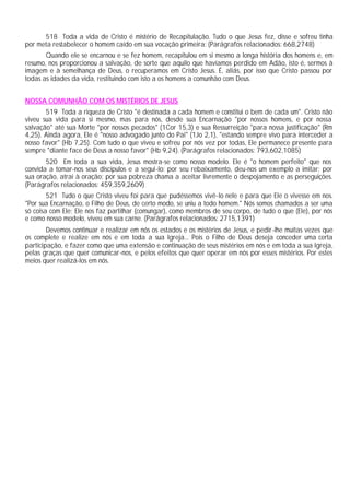 518 Toda a vida de Cristo é mistério de Recapitulação. Tudo o que Jesus fez, disse e sofreu tinha
por meta restabelecer o homem caído em sua vocação primeira: (Parágrafos relacionados: 668,2748)
Quando ele se encarnou e se fez homem, recapitulou em si mesmo a longa história dos homens e, em
resumo, nos proporcionou a salvação, de sorte que aquilo que havíamos perdido em Adão, isto é, sermos à
imagem e à semelhança de Deus, o recuperamos em Cristo Jesus. É, aliás, por isso que Cristo passou por
todas as idades da vida, restituindo com isto a os homens a comunhão com Deus.
NOSSA COMUNHÃO COM OS MISTÉRIOS DE JESUS
519 Toda a riqueza de Cristo "é destinada a cada homem e constitui o bem de cada um". Cristo não
viveu sua vida para si mesmo, mas para nós, desde sua Encarnação "por nossos homens, e por nossa
salvação" até sua Morte "por nossos pecados" (1Cor 15,3) e sua Ressurreição "para nossa justificação" (Rm
4,25). Ainda agora, Ele é "nosso advogado junto do Pai" (1Jo 2,1), "estando sempre vivo para interceder a
nosso favor" (Hb 7,25). Com tudo o que viveu e sofreu por nós vez por todas, Ele permanece presente para
sempre "diante face de Deus a nosso favor" (Hb 9,24). (Parágrafos relacionados: 793,602,1085)
520 Em toda a sua vida, Jesus mostra-se como nosso modelo. Ele é "o homem perfeito" que nos
convida a tomar-nos seus discípulos e a segui-lo: por seu rebaixamento, deu-nos um exemplo a imitar; por
sua oração, atrai à oração; por sua pobreza chama a aceitar livremente o despojamento e as perseguições.
(Parágrafos relacionados: 459,359,2609)
521 Tudo o que Cristo viveu foi para que pudéssemos vivê-lo nele e para que Ele o vivesse em nos.
"Por sua Encarnação, o Filho de Deus, de certo modo, se uniu a todo homem." Nós somos chamados a ser uma
só coisa com Ele; Ele nos faz partilhar (comungar), como membros de seu corpo, de tudo o que (Ele), por nós
e como nosso modelo, viveu em sua carne. (Parágrafos relacionados: 2715,1391)
Devemos continuar e realizar em nós os estados e os mistérios de Jesus, e pedir-lhe muitas vezes que
os complete e realize em nós e em toda a sua Igreja... Pois o Filho de Deus deseja conceder uma certa
participação, e fazer como que uma extensão e continuação de seus mistérios em nós e em toda a sua Igreja,
pelas graças que quer comunicar-nos, e pelos efeitos que quer operar em nós por esses mistérios. Por estes
meios quer realizá-los em nós.
 