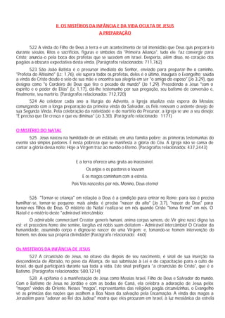 II. OS MISTÉRIOS DA INFÂNCIA E DA VIDA OCULTA DE JESUS
A PREPARAÇÃO
522 A vinda do Filho de Deus à terra é um acontecimento de tal imensidão que Deus quis prepará-lo
durante séculos. Ritos e sacrifícios, figuras e símbolos da "Primeira Aliança", tudo ele faz convergir para
Cristo; anuncia-o pela boca dos profetas que se sucedem em Israel. Desperta, além disso, no coração dos
pagãos a obscura expectativa desta vinda. (Parágrafos relacionados: 711,762)
523 São João Batista é o precursor imediato do Senhor, enviado para preparar-lhe o caminho.
"Profeta do Altíssimo" (Lc; 1,76), ele supera todos os profetas, deles é o último, inaugura o Evangelho; saúda
a vinda de Cristo desde o seio de sua mãe e encontra sua alegria em ser "o amigo do esposo" (Jo 3,29), que
designa como "o Cordeiro de Deus que tira o pecado do mundo" (Jo 1,29). Precedendo a Jesus "com o
espírito e o poder de Elias" (Lc 1,17), dá-lhe testemunho por sua pregação, seu batismo de conversão e,
finalmente, seu martírio. (Parágrafos relacionados: 712,720)
524 Ao celebrar cada ano a liturgia do Advento, a Igreja atualiza esta espera do Messias:
comungando com a longa preparação da primeira vinda do Salvador, os fiéis renovam o ardente desejo de
sua Segunda Vinda. Pela celebração da natividade e do martírio do Precursor, a Igreja se une a seu desejo:
"É preciso que Ele cresça e que eu diminua" (Jo 3,30). (Parágrafo relacionado: 1171)
O MISTÉRIO DO NATAL
525 Jesus nasceu na humildade de um estábulo, em uma família pobre; as primeiras testemunhas do
evento são simples pastores. É nesta pobreza que se manifesta a glória do Céu. A Igreja não se cansa de
cantar a glória dessa noite: Hoje a Virgem traz ao mundo o Eterno. (Parágrafos relacionados: 437,2443)
E a terra oferece uma gruta ao Inacessível.
Os anjos e os pastores o louvam
E os magos caminham com a estrela.
Pois Vós nascestes por nós, Menino, Deus eterno!
526 "Tornar-se criança" em relação a Deus é a condição para entrar no Reino; para isso é preciso
humilhar-se, tornar-se pequeno; mais ainda: é preciso "nascer do alto" (Jo 3,7), "nascer de Deus" para
tornar-nos filhos de Deus. O mistério do Natal realiza-se em nós quando Cristo "toma forma" em nós. O
Natal é o mistério deste "admirável intercâmbio:
O admirabile commercium! Creator generis humani, anima corpus sumens, de Vir gine nasci digna tus
est; et procedens homo sine semine, largitus est nobis suam deitatem - Admirável intercâmbio! O Criador da
humanidade, assumindo corpo e dignou-se nascer de uma Virgem; e, tomando-se homem intervenção do
homem, nos doou sua própria divindade! (Parágrafo relacionado: 460)
Os MISTÉRIOS DA INFÂNCIA DE JESUS
527 A circuncisão de Jesus, no oitavo dia depois de seu nascimento, é sinal de sua inserção na
descendência de Abraão, no povo da Aliança, de sua submissão à Lei e de capacitação para o culto de
Israel, do qual participará durante sua toda a vida. Este sinal prefigura "a circuncisão de Cristo", que é o
Batismo. (Parágrafos relacionados: 580,1214)
528 A epifania é a manifestação de Jesus como Messias Israel, Filho de Deus e Salvador do mundo.
Com o Batismo de Jesus no Jordão e com as bodas de Caná, ela celebra a adoração de Jesus pelos
"magos" vindos do Oriente. Nesses "magos", representantes das religiões pagãs circunvizinhas, o Evangelho
vê as primícias das nações que acolhem a Boa Nova da salvação pela Encarnação. A vinda dos magos a
Jerusalém para "adorar ao Rei dos Judeus" mostra que eles procuram em Israel, à luz messiânica da estrela
 