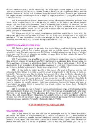 de Davi, aquele que será o Rei das nações[a50] . Sua vinda significa que os pagãos só podem descobrir
Jesus e adorá-lo como Filho de Deus e Salvador do mundo voltando-se para os judeus recebendo deles sua
promessa messiânica, tal como está contida no Antigo Testamento. A Epifania manifesta que "a plenitude
dos pagãos entra na família dos patriarcas" e adquire a "dignidade israelítica". (Parágrafos relacionados:
439,711-716,122)
529 A apresentação de Jesus no Templo mostra-o como o Primogênito pertencente ao Senhor. Com
Simeão e Ana, é toda a espera de Israel que vem ao encontro de seu Salvador (a tradição bizantina
designa com este termo tal acontecimento). Jesus é reconhecido como o Messias tão esperado, "luz das
nações" e "Glória de Israel", mas também "sinal de contradição". A espada de dor predita a Maria anuncia
esta outra oblação, perfeita e única, da Cruz, que dará a salvação que Deus "preparou diante de todos os
povos". (Parágrafos relacionados: 583,439,614)
530 A fuga para o Egito e o massacre dos inocentes manifestam a oposição das trevas à luz: "Ele
veio para o que era seu e os seus não o receberam" (Jo 1,11). Toda a vida de Cristo estará sob o signo da
perseguição. Os seus compartilham com Ele esta perseguição. Sua volta do Egito lembra o Êxodo e
apresenta Jesus como o libertador definitivo. (Parágrafo relacionado: 574)
OS MISTÉRIOS DA VIDA OCULTA DE JESUS
531 Durante a maior parte de sua vida, Jesus compartilhou a condição da imensa maioria dos
homens: uma vida cotidiana. Sem grandeza aparente, vida de trabalho manual, vida religiosa judaica
submetida à Lei de Deus, vida na comunidade. De todo este período é-nos revelado que Jesus era "submisso"
a seus pais e que "crescia em sabedoria, em estatura em graça diante de Deus e diante dos homens" (Lc
2,52). (Parágrafo relacionado: 2427)
532 A submissão de Jesus a sua Mãe e a seu pai legal cumpre com perfeição o quarto mandamento.
Ela é a imagem temporal de sua obediência filial a seu Pai celeste. A submissão diária de Jesus a José e a
Maria anunciava e antecipava a submissão da Quinta-feira Santa: "Não a minha vontade..." (Lc 22,42). A
obediência de Cristo no cotidiano da vida condida inaugurava já a obra de restabelecimento daquilo a
desobediência de Adão havia destruído. (Parágrafos relacionados: 2214,2220,612)
533 A vida oculta de Nazaré permite a todo homem estar unido a Jesus nos caminhos mais
cotidianos da vida: Nazaré é a escola na qual se começa a compreender a vida de Jesus: a escola do
Evangelho... Primeiramente, uma lição de silêncio. Que nasça em nós a estima do silêncio, esta admirável e
indispensável condição do espírito... Uma lição de vida familiar. Que Nazaré nos ensine o que é a família,
sua comunhão de amor, sua beleza austera e simples, seu caráter sagrado e inviolável... Uma lição de
trabalho. Nazaré, ó casa do "Filho do Carpinteiro", é aqui que gostaríamos de compreender e celebrar a lei
severa e redentora do trabalho humano...; assim como gostaríamos finalmente de saudar aqui todos os
trabalhadores do mundo inteiro e mostrar-lhes seu grande modelo, seu Irmão divino. (Parágrafos
relacionados: 2717,2427)
534 O reencontro de Jesus no Templo é o único acontecimento que rompe o silêncio dos Evangelhos
sobre os anos ocultos de Jesus. Nele Jesus deixa entrever o mistério de sua consagração total a uma missão
decorrente de sua filiação divina: "Não sabíeis que devo ocupar-me com as coisas de meu Pai?" (Lc 2,49).
Maria e José "não compreenderam" esta palavra, mas a acolheram na fé, e Maria "guardava a lembrança
de todos esses fatos em seu coração" (Lc 2,51), ao longo dos anos em que Jesus permanecia mergulhado no
silêncio de uma vida ordinária. (Parágrafos relacionados: 583,2599,964)
III. OS MISTÉRIOS DA VIDA PÚBLICA DE JESUS
O BATISMO DE JESUS
535 A vida pública de Jesus tem início com seu Batismo por João no rio Jordão. João Batista
proclamava "um batismo de arrependimento para a remissão dos pecados" (Lc 3,3). Uma multidão de
pecadores, de publicanos e soldados, fariseus e saduceus e prostitutas vem fazer-se batizar por ele. Jesus
aparece, o Batista hesita, mas Jesus insiste. E Ele recebe o Batismo. Então o Espírito Santo, sob forma de
pomba, vem sobre Jesus, e a voz do céu proclama: "Este é o meu Filho bem-amado" (Mt 3,13-17). É a
 
