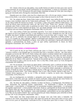 551 Desde o início de sua vida pública, Jesus escolhe homens em número de doze para estar com Ele
e para participar de sua missão; dá-lhes participação em sua autoridade "e enviou-os a proclamar o Reino
de Deus e a curar" (Lc 9,2). Permanecem eles para sempre associados ao Reino de Cristo, pois Jesus dirige a
Igreja por intermédio deles: (Parágrafos relacionados: 858,765)
Disponho para vós o Reino, como meu Pai o dispôs para mim, a fim de que comais e bebais à minha
mesa em meu Reino, e vos senteis em tronos para julgar as doze tribos de Israel (Lc 22,29-30).
552 No colégio dos Doze, Simão Pedro ocupa o primeiro lugar[. Jesus confiou-lhe uma missão única.
Graças a uma revelação vinda do Pai, Pedro havia confessado: "Tu és o Cristo, o Filho do Deus vivo" (Mt
16,16). Nosso Senhor lhe declara na ocasião: "Tu és Pedro, e sobre esta pedra edificarei minha Igreja, e as
Portas do Inferno nunca prevalecerão contra ela" (Mt 16,18). Cristo, "Pedra viva"; garante a sua Igreja
construída sobre Pedro a vitória sobre as potências de morte. Pedro, em razão da fé por ele confessada,
permanecerá como a rocha inabalável da Igreja. Terá por missão defender esta fé de todo desfalecimento
e confirmar nela seus irmãos[. (Parágrafos relacionados: 880,153,442,424)
553 Jesus confiou a Pedro uma autoridade específica: "Eu te darei as chaves do Reino dos Céus: o
que ligares na terra será ligado nos Céus, e o que desligares na terra será desligado nos Céus" (Mt 16,19).
O "poder das chaves" designa a autoridade para governar a casa de Deus, que é a Igreja. Jesus, "o Bom
Pastor" (Jo 10,11), confirmou este encargo depois de sua Ressurreição: "Apascenta as minhas ovelhas" (Jo
21,15-17). O poder de "ligar e desligar" significa a autoridade para absolver os pecados, pronunciar juízos
doutrinais e tomar decisões disciplinares na Igreja. Jesus confiou esta autoridade à Igreja pelo ministério dos
apóstolos e particularmente de Pedro, o único ao qual confiou explicitamente as chaves do Reino.
(Parágrafos relacionados: 381,1445,641,881)
UM ANTEGOZO DO REINO: A TRANSFIGURAÇÃO
554 A partir do dia em que Pedro confessou que Jesus é o Cristo, o Filho do Deus vivo, o Mestre
"começou a mostrar a seus discípulo que era necessário que fosse a Jerusalém e sofresse... que fosse morto e
ressurgisse ao terceiro dia" (Mt 16,21): Pedro rechaça este anúncio, os demais também não o compreendem.
É neste contexto que se situa o episódio misterioso da Transfiguração de Jesus sobre um monte elevado,
diante de três testemunhas escolhidas por ele: Pedro, Tiago e João. O rosto e as vestes de Jesus tornam-se
fulgurantes de luz, Moisés e Elias aparecem, "falavam de sua partida que iria se consumar em Jerusalém" (Lc
9,31). Uma nuvem os cobre e uma voz do céu diz: "Este é o meu Filho, o Eleito; ouvi-o" (Lc 9,35). (Parágrafos
relacionados: 697,2600,444)
555 Por um instante, Jesus mostra sua glória divina, confirmando, assim, a confissão de Pedro. Mostra
também que, para "entrar em sua glória" (Lc 24,26), deve passar pela Cruz em Jerusalém. Moisés e Elias
haviam visto a glória de Deus sobre a Montanha; a Lei e os profetas tinham anunciado os sofrimentos do
Messias. A Paixão de Jesus é sem dúvida a vontade do Pai: o Filho age como servo de Deus. A nuvem indica
a presença do Espírito Santo: "Tota Trinitas apparuit: Pater in voce; Filius in homine, Spiritus in nube clara - A
Trindade inteira apareceu: o Pai, na voz; o Filho, no homem; o Espírito, na nuvem clara. (Parágrafos
relacionados: 2576,2583,257)
Vós vos transfigurastes na montanha e, porquanto eram capazes, vossos discípulos contemplaram
vossa Glória, Cristo Deus, para que, quando vos vissem crucificado, compreendessem que vossa Paixão era
voluntária e anunciassem ao mundo que vós sois verdadeiramente a irradiação do Pai.
556 No limiar da vida pública, o Batismo; no limiar da Páscoa, a Transfiguração. Pelo Batismo de
Jesus "declaratum fuit mysterium primae regenerationis - foi manifestado o mistério da primeira
regeneração": o nosso Batismo; a Transfiguração "est sacramentum secundae regenerationis - é o sacramento
da segunda regeneração": a nossa própria ressurreição. Desde já participamos da Ressurreição do Senhor
pelo Espírito Santo que age nos sacramentos do Corpo de Cristo A Transfiguração dá-nos um antegozo da
vinda gloriosa do Cristo, "que transfigurar nosso corpo humilhado, conformando-o ao seu corpo glorioso" (Fl
3,21). Mas ela nos lembra também "que é preciso passarmos por muitas tribulações para entrarmos no Reino
de Deus" (At 14,22): (Parágrafos relacionados: 1003)
Pedro ainda não tinha compreendido isso ao desejar viver com Cristo sobre a montanha. Ele
reservou-te isto, Pedro, para depois da morte. Mas agora Ele mesmo diz: Desce para sofrer na terra, para
servir na terra, para ser desprezado, crucificado na terra. A Vida desce para fazer-se matar; o Pão desce
 