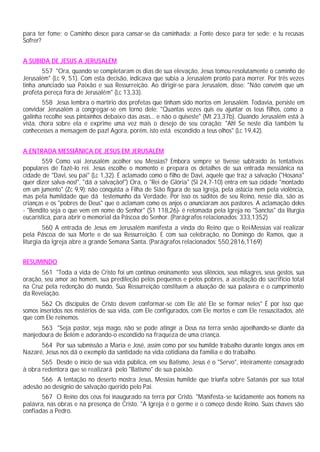 para ter fome; o Caminho desce para cansar-se da caminhada; a Fonte desce para ter sede; e tu recusas
Sofrer?
A SUBIDA DE JESUS A JERUSALÉM
557 "Ora, quando se completaram os dias de sua elevação, Jesus tomou resolutamente o caminho de
Jerusalém" (Lc 9, 51). Com esta decisão, indicava que subia a Jerusalém pronto para morrer. Por três vezes
tinha anunciado sua Paixão e sua Ressurreição. Ao dirigir-se para Jerusalém, disse: "Não convém que um
profeta pereça fora de Jerusalém" (Lc 13,33).
558 Jesus lembra o martírio dos profetas que tinham sido mortos em Jerusalém. Todavia, persiste em
convidar Jerusalém a congregar-se em torno dele: "Quantas vezes quis eu ajuntar os teus filhos, como a
galinha recolhe seus pintainhos debaixo das asas... e não o quiseste" (Mt 23,37b). Quando Jerusalém está à
vista, chora sobre ela e exprime uma vez mais o desejo de seu coração: "Ah! Se neste dia também tu
conhecesses a mensagem de paz! Agora, porém, isto está escondido a teus olhos" (Lc 19,42).
A ENTRADA MESSIÂNICA DE JESUS EM JERUSALÉM
559 Como vai Jerusalém acolher seu Messias? Embora sempre se tivesse subtraído às tentativas
populares de fazê-lo rei. Jesus escolhe o momento e prepara os detalhes de sua entrada messiânica na
cidade de "Davi, seu pai" (Lc 1,32). É aclamado como o filho de Davi, aquele que traz a salvação ("Hosana"
quer dizer salva-nos!", "dá a salvação!") Ora, o "Rei de Glória" (Sl 24,7-10) entra em sua cidade "montado
em um jumento" (Zc 9,9): não conquista a Filha de Sião figura de sua Igreja, pela astúcia nem pela violência,
mas pela humildade que dá testemunho da Verdade. Por isso os súditos de seu Reino, nesse dia, são as
crianças e os "pobres de Deus" que o aclamam como os anjos o anunciaram aos pastores. A aclamação deles
- "Bendito seja o que vem em nome do Senhor" (S1 118,26)- é retomada pela Igreja no "Sanctus" da liturgia
eucarística, para abrir o memorial da Páscoa do Senhor. (Parágrafos relacionados: 333,1352)
560 A entrada de Jesus em Jerusalém manifesta a vinda do Reino que o Rei-Messias vai realizar
pela Páscoa de sua Morte e de sua Ressurreição. E com sua celebração, no Domingo de Ramos, que a
liturgia da Igreja abre a grande Semana Santa. (Parágrafos relacionados: 550,2816,1169)
RESUMINDO
561 "Toda a vida de Cristo foi um contínuo ensinamento: seus silêncios, seus milagres, seus gestos, sua
oração, seu amor ao homem, sua predileção pelos pequenos e pelos pobres, a aceitação do sacrifício total
na Cruz pela redenção do mundo, Sua Ressurreição constituem a atuação de sua palavra e o cumprimento
da Revelação.
562 Os discípulos de Cristo devem conformar-se com Ele até Ele se formar neles" É por isso que
somos inseridos nos mistérios de sua vida, com Ele configurados, com Ele mortos e com Ele ressuscitados, até
que com Ele reinemos.
563 "Seja pastor, seja mago, não se pode atingir a Deus na terra senão ajoelhando-se diante da
manjedoura de Belém e adorando-o escondido na fraqueza de uma criança.
564 Por sua submissão a Maria e José, assim como por seu humilde trabalho durante longos anos em
Nazaré, Jesus nos dá o exemplo da santidade na vida cotidiana da família e do trabalho.
565 Desde o início de sua vida pública, em seu Batismo, Jesus é o "Servo", inteiramente consagrado
à obra redentora que se realizará pelo "Batismo" de sua paixão.
566 A tentação no deserto mostra Jesus, Messias humilde que triunfa sobre Satanás por sua total
adesão ao desígnio de salvação querido pelo Pai.
567 O Reino dos céus foi inaugurado na terra por Cristo. "Manifesta-se lucidamente aos homens na
palavra, nas obras e na presença de Cristo. "A Igreja é o germe e o começo desde Reino. Suas chaves são
confiadas a Pedro.
 