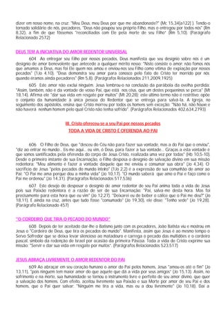 dizer em nosso nome, na cruz: "Meu Deus, meu Deus por que me abandonaste?" (Mc 15,34[a122] ). Tendo-o
tornado solidário de nós, pecadores, "Deus não poupou seu próprio Filho, mas o entregou por todos nós" (Rm
8,32), a fim de que fôssemos "reconciliados com Ele pela morte de seu Filho” (Rm 5,10). (Parágrafo
Relacionado 2572)
DEUS TEM A INICIATIVA DO AMOR REDENTOR UNIVERSAL
604 Ao entregar seu Filho por nossos pecados, Deus manifesta que seu desígnio sobre nós é um
desígnio de amor benevolente que antecede a qualquer mérito nosso: "Nisto consiste o amor: não fomos nós
que amamos a Deus, mas foi Ele quem nos amou e enviou-nos seu Filho como vítima de expiação por nossos
pecados" (1Jo 4,10). "Deus demonstra seu amor para conosco pelo fato de Cristo ter morrido por nós
quando éramos ainda pecadores" (Rm 5,8). (Parágrafos Relacionados 211,2009,1925)
605 Este amor não exclui ninguém. Jesus lembrou-o na conclusão da parábola da ovelha perdida:
"Assim, também, não é da vontade de vosso Pai, que está nos céus, que um destes pequeninos se perca" (Mt
18,14). Afirma ele "dar sua vida em resgate por muitos" (Mt 20,28); este último termo não é restritivo: opõe
o conjunto da humanidade à única pessoa do Redentor que se entrega para salvá-la. A Igreja, no
seguimento dos apóstolos, ensina que Cristo morreu por todos os homens sem exceção: "Não há, não houve e
não haverá nenhum homem pelo qual Cristo não tenha sofrido". (Parágrafos Relacionados 402,634,2793)
III. Cristo ofereceu-se a seu Pai por nossos pecados
TODA A VIDA DE CRISTO É OFERENDA AO PAI
606 O Filho de Deus, que "desceu do Céu não para fazer sua vontade, mas a do Pai que o enviou",
"diz ao entrar no mundo:.. Eis-me aqui... eu vim, ó Deus, para fazer a tua vontade... Graças a esta vontade é
que somos santificados pela oferenda do corpo de Jesus Cristo, realizada uma vez por todas" (Hb 10,5-10).
Desde o primeiro instante de sua Encarnação, o Filho desposa o desígnio de salvação divino em sua missão
redentora: "Meu alimento é fazer a vontade daquele que me enviou e consumar sua obra" (Jo 4,34). O
sacrifício de Jesus "pelos pecados do mundo inteiro" (1Jo 2,2) é a expressão de sua comunhão de amor ao
Pai: "O Pai me ama porque dou a minha vida" (Jo 10,17). "O mundo saberá que amo o Pai e faço como o
Pai me ordenou" (Jo 14,31). (Parágrafos Relacionados 517,536)
607 Este desejo de desposar o desígnio de amor redentor de seu Pai anima toda a vida de Jesus
pois sua Paixão redentora é a razão de ser de sua Encarnação: "Pai, salva-me desta hora. Mas foi
precisamente para esta hora que eu vim" (Jo 12,27). "Deixarei eu de beber o cálice que o Pai me deu?" (Jo
18,11). E ainda na cruz, antes que tudo fosse "consumado" (Jo 19,30), ele disse: "Tenho sede" (Jo 19,28).
(Parágrafo Relacionado 457)
"O CORDEIRO QUE TIRA O PECADO DO MUNDO"
608 Depois de ter aceitado dar-lhe o Batismo junto com os pecadores, João Batista viu e mostrou em
Jesus o "Cordeiro de Deus, que tira os pecados do mundo". Manifesta, assim que Jesus é ao mesmo tempo o
Servo Sofredor que se deixa levar silencioso ao matadouro e carrega o pecado das multidões e o cordeiro
pascal, símbolo da redenção de Israel por ocasião da primeira Páscoa. Toda a vida de Cristo exprime sua
missão: "Servir e dar sua vida em resgate por muitos”. (Parágrafos Relacionados 523,517)
JESUS ABRAÇA LIVREMENTE O AMOR REDENTOR DO PAI
609 Ao abraçar em seu coração humano o amor do Pai pelos homens, Jesus "amou-os até o fim" (Jo
13,11), "pois ninguém tem maior amor do que aquele que dá a vida por seus amigos” (Jo 15,13). Assim, no
sofrimento e na morte, sua humanidade se tornou o instrumento livre e perfeito de seu amor divino, que quer
a salvação dos homens. Com efeito, aceitou livremente sua Paixão e sua Morte por amor de seu Pai e dos
homens, que o Pai quer salvar: "Ninguém me tira a vida, mas eu a dou livremente" (Jo 10,18). Daí a
 