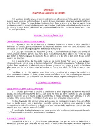 CAPÍTULO II
DEUS VEM AO ENCONTRO DO HOMEM
50 Mediante a razão natural, o homem pode conhecer a Deus com certeza a partir de suas obras.
as existe outra ordem de conhecimento que O homem de modo algum pode atingir por suas próprias forças,
a da Revelação divina. Por uma decisão totalmente livre, Deus se revela e se doa ao homem. Fá-lo
revelando seu mistério, seu projeto benevolente, que concebeu desde toda a eternidade em Cristo em prol
de todos os homens. Revela plenamente seu projeto enviando seu Filho bem-amado, nosso Senhor Jesus
Cristo, e o Espírito Santo
ARTIGO 1 - A REVELAÇÃO DE DEUS
I. DEUS REVELA SEU "PROJETO BENEVOLENTE"
51 "Aprouve a Deus, em sua bondade e sabedoria, revelar-se a si mesmo e tomar conhecido o
mistério de sua vontade, pelo qual os homens, por intermédio de Cristo, Verbo feito carne, no Espírito Santo,
têm acesso ao Pai e se tomam participantes da natureza divina[fca4] ".
52 Deus, que "habita uma luz inacessível" (1 Tm 6,16), quer comunicar sua própria vida divina aos
homens, criados livremente por ele, para fazer deles, no seu Filho único, filhos adotivos. Ao revelar-se, Deus
quer tornar os homens capazes de responder-lhe, de conhecê-lo e de amá-lo bem além do que seriam
capazes por si mesmos.
53 O projeto divino da Revelação realiza-se ao mesmo tempo "por ações e por palavras,
intimamente ligadas entre si e que se iluminam mutuamente". Este projeto comporta uma "pedagogia divina"
peculiar: Deus comunica-se gradualmente com o homem, prepara-o por etapas a acolher a Revelação
sobrenatural que faz de si mesmo e que vai culminar na Pessoa e na missão do Verbo encarnado, Jesus
Cristo.
São Irineu de Lião fala repetidas vezes desta pedagogia divina sob a imagem da familiaridade
mútua entre Deus e o homem: "O Verbo de Deus habitou no homem e fez-se Filho do homem para acostumar
o homem a apreender a Deus e acostumar Deus a habitar no homem, segundo o beneplácito do Pai"
II. AS ETAPAS DA REVELAÇÃO
DESDE A ORIGEM, DEUS SE DÁ A CONHECER
54 "Criando pelo Verbo o universo e conservando-o, Deus proporciona aos homens, nas coisas
criadas, um permanente testemunho de si e, além disso, no intuito de abrir o caminho de uma salvação
superior, manifestou-se a si mesmo, desde os primórdios, a nossos primeiros pais." Convidou-os a uma
comunhão íntima consigo mesmo, revestindo-os de uma graça e de uma justiça resplandecentes.
55 Esta Revelação não foi interrompida pelo pecado de nossos primeiros pais. Deus, com efeito,
"após a queda destes, com a prometida redenção, alentou-os a esperar uma salvação e velou
permanentemente pelo gênero humano, a fim de dar a vida eterna a todos aqueles que, pela perseverança
na prática do bem, procuram a salvação[fca12] ”
E quando pela desobediência perderam vossa amizade, não os abandonastes ao poder da morte.
(...) Oferecestes muitas vezes aliança aos homens e às mulheres.
A ALIANÇA COM NOÉ
56 Desfeita a unidade do gênero humano pelo pecado, Deus procura antes de tudo salvar a
humanidade passando por cada uma de suas partes. A Aliança com Noé depois do dilúvio exprime o
 