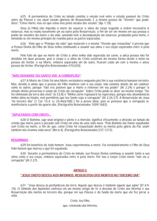 625 A permanência de Cristo no túmulo constitui o vínculo real entre o estado passível de Cristo
antes da Páscoa e seu atual estado glorioso de Ressuscitado. E a mesma pessoa do "Vivente" que pode
dizer: "Estive morto, mas eis que estou vivo pelos séculos dos séculos" (Ap 1,18).
Deus [o Filho] não impediu a morte de separar a alma do corpo segundo a ordem necessária à
natureza, mas os reuniu novamente um ao outro pela Ressurreição, a fim de ser ele mesmo em sua pessoa o
ponto de encontro da morte e da vida, sustando nele a decomposição da natureza, produzida pela morte, e
tomando-se ele mesmo princípio de reunião para as partes separadas.
626 Visto que o "Príncipe da vida" que mataram é o mesmo "Vivente que ressuscitou" é preciso que
a Pessoa Divina do Filho de Deus tenha continuado a assumir sua alma e seu corpo separados entre si pela
morte:
Pelo fato de que na morte de Cristo a alma tenha sido separada da carne, a única pessoa não foi
dividida em duas pessoas, pois o corpo e a alma de Cristo existiram da mesma forma desde o início na
pessoa do Verbo; e na Morte, embora separados um do outro, ficaram cada um com a mesma e única
pessoa do Verbo. (Parágrafos Relacionados 470,650)
"NÃO DEIXARÁS TEU SANTO VER A CORRUPÇÃO"
627 A Morte de Cristo foi uma Morte verdadeira enquanto pôs fim à sua existência humana terrestre.
Mas, devido à união que a pessoa do Filho manteve com o seu corpo, não estamos diante de um cadáver
como os outros, porque "não era possível que a morte o retivesse em seu poder" (At 2,24) e porque "a
virtude divina preservou o corpo de Cristo da corrupção". Sobre Cristo pode-se dizer ao mesmo tempo: "Ele
foi eliminado da terra dos vivos" (Is 53,8) e "Minha carne repousará na esperança, porque não abandonarás
minha alma no Hades, nem permitirás que teu Santo veja a corrupção" (At 2,26-27). A Ressurreição de Jesus
"no terceiro dia" (1 Cor 15,4; Lc 24,46[a188] ) foi a prova disso, pois se pensava que a corrupção se
manifestaria a partir do quarto dia. (Parágrafos Relacionados 1009,1683)
"SEPULTADOS COM CRISTO...
628 O Batismo, cujo sinal original e pleno é a imersão, significa eficazmente a descida ao túmulo do
cristão que morre para o pecado com Cristo em vista de uma vida nova: "Pelo Batismo nós fomos sepultados
com Cristo na morte, a fim de que, como Cristo foi ressuscitado dentre os mortos pela glória do Pai, assim
também nós vivamos vida nova" (Rm 6,4). (Parágrafos Relacionados 537,1215)
RESUMINDO
629 Em benefício de todo homem, Jesus experimentou a morte. Foi verdadeiramente o Filho de Deus
feito homem que morreu e que foi sepultado.
630 Durante a permanência de Cristo no túmulo, sua Pessoa Divina continuou a assumir tanto a sua
alma como o seu corpo, embora separados entre si pela morte. Por isso o corpo Cristo morto "não viu a
corrupção" (At 2,27).
ARTIGO 5
"JESUS CRISTO DESCEU AOS INFERNOS, RESSUSCITOU DOS MORTOS NO TERCEIRO DIA"
631 "Jesus desceu às profundezas da terra. Aquele que desceu é também aquele que subiu" (Ef 4,9-
10). O Símbolo dos Apóstolos confessa em um mesmo artigo de fé a descida de Cristo aos Infernos e sua
Ressurreição dos mortos no terceiro dia, porque em sua Páscoa é do fundo da morte que ele fez jorrar a
vida:
Cristo, teu Filho,
que, retomado dos Infernos,
 