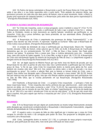650 Os Padres da Igreja contemplam a Ressurreição a partir da Pessoa Divina de Cristo que ficou
unida à sua alma e a seu corpo separados entre si pela morte: "Pela unidade da natureza divina, que
permanece presente em cada uma das duas partes do homem, estas se unem novamente. Assim, a Morte se
produz pela separação do composto humano, e a Ressurreição, pela união das duas partes separadas[a51]
" (Parágrafos Relacionados 626,1005)
III. SENTIDO E ALCANCE SALVÍFICO DA RESSURREIÇÃO
651 "Se Cristo não ressuscitou, vazia é a nossa pregação, vazia é também a vossa fé" (1Cor 15,14).
A Ressurreição constitui antes de mais nada a confirmação de tudo o que o próprio Cristo fez e ensinou.
Todas as Verdades, mesmo as mais inacessíveis ao espírito humano, encontram sua justificação se, ao
ressuscitar, Cristo deu a prova definitiva, que havia prometido, de sua autoridade divina. (Parágrafos
Relacionados 129,274)
652 A Ressurreição de Cristo é cumprimento das promessas do Antigo Testamento[a52] " e do
próprio Jesus durante sua vida terrestre. A expressão "segundo as Escrituras" indica que a Ressurreição de
Cristo realiza essas predições. (Parágrafos Relacionados 994,601)
653 A verdade da divindade de Jesus é confirmada por sua Ressurreição. Dissera Ele: "Quando
tiverdes elevado o Filho do Homem, então sabereis que EU SOU, (Jo 8,28). A Ressurreição do Crucificado
demonstrou que ele era verdadeiramente "EU SOU", o Filho de Deus e Deus mesmo. São Paulo pôde
declarar aos judeus: "A promessa feita a nossos pais, Deus a realizou plenamente para nós...; ressuscitou
Jesus, como está escrito no Salmo segundo: 'Tu és o meu filho, eu hoje te gerei” (At 13,32-33). A Ressurreição
de Cristo está estreitamente ligada ao mistério da Encarnação do Filho de Deus. E o cumprimento segundo o
desígnio eterno de Deus.(Parágrafos Relacionados 445,422,461)
654 Há um duplo aspecto no Mistério Pascal: por sua morte Jesus nos liberta do pecado, por sua
Ressurreição Ele nos abre as portas de uma nova vida. Esta é primeiramente a justificação que nos restitui a
graça de Deus, "a fim de que, como Cristo foi ressuscitado dentre os mortos pela glória do Pai, assim
também nós vivamos vida nova" (Rm 6,4). Esta consiste na vitória sobre a morte do pecado e na nova
participação na graça". Ela realiza a adoção filial, pois os homens se tornam irmãos de Cristo, como o
próprio Jesus chama seus discípulos após a Ressurreição: “Ide anunciar a meus irmãos" (Mt 28,10). Irmãos
não por natureza mas por dom da graça, visto que esta filiação adotiva proporciona uma participação real
na vida do Filho Único, que se revelou plenamente em sua Ressurreição. (Parágrafos Relacionados
1987,1996)
655 Finalmente, a Ressurreição de Cristo - e o próprio Cristo ressuscitado - é princípio e fonte de
nossa ressurreição futura: "Cristo ressuscitou dos mortos, primícias dos que adormeceram... assim como todos
morrem em Adão, em Cristo todos receberão a vida" (1Cor 15,20-22). Na expectativa desta realização,
Cristo ressuscitado vive no coração de seus fiéis. Nele, os cristãos "experimentaram... as forças do mundo que
há de vir" (Hb 6,5) e sua vida é atraída por Cristo ao seio da vida divina" "a fim de que não vivam mais
para si mesmos, mas para aquele que morreu e ressuscitou por eles" (2Cor 5,15). (Parágrafos Relacionados
989,1002)
RESUMINDO
656 A fé na Ressurreição tem por objeto um acontecimento ao mesmo tempo historicamente atestado
pelos discípulos que encontraram verdadeiramente o Ressuscitado e misteriosamente transcendente, enquanto
entrada da humanidade de Cristo na glória de Deus.
657 O sepulcro vazio e os panos de linho no chão significam por si mesmos que o corpo de Cristo
escapou às correntes da morte e da corrupção pelo poder de Deus. Eles preparam os discípulos para o
reencontro com o Ressuscitado.
658 Cristo, "primogênito dentre os mortos" (Cl 1,18), é o princípio de nossa própria ressurreição,
desde já pela justificação de nossa alma, mais tarde pela vivificação de nosso corpo".
ARTIGO 6
 
