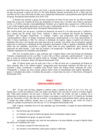 no Espírito Santo Para estar em contato com Cristo, é preciso primeiro ter sido tocado pelo Espírito Santo É
ele que nos precede e suscita em nós a fé. Por nosso Batismo, primeiro sacramento da fé, a Vida, que tem
sua fonte no Pai e nos é oferecida no Filho, nos é comunicada intimamente e pessoalmente pelo Espírito Santo
na Igreja: (Parágrafos Relacionados 424,2670,152)
O Batismo nos concede a graça do novo nascimento em Deus Pai por meio de seu Filho no Espírito
Santo Pois os que têm o Espírito de Deus são conduzidos ao Verbo, isto é, ao Filho; mas o Filho os apresenta
ao Pai, e o Pai lhes concede a incorruptibilidade. Portanto, sem o Espírito não é possível ver o Filho de Deus,
e sem o Filho ninguém pode aproximar-se do Pai, pois o conhecimento do Pai é o Filho, e o conhecimento do
Filho de Deus se faz pelo Espírito Santo. (Parágrafo Relacionado 236)
684 Espírito Santo, por sua graça, é primeiro no despertar de nossa fé e na vida nova que é "conhecer o
Pai e aquele que Ele enviou, Jesus Cristo". Todavia, é último na revelação das Pessoas da Santíssima
Trindade. São Gregório Nazianzeno, "o Teólogo", explica esta progressão pela pedagogia da
"condescendência" divina: O Antigo Testamento proclamava manifestamente o Pai, mais obscuramente o
Filho. O Novo manifestou o Filho, fez entrever a divindade do Espírito. Agora o Espírito tem direito de
cidadania entre nós e nos concede uma visão mais clara de si mesmo. Com efeito, não era prudente, quando
ainda não se confessava a divindade do Pai, proclamar abertamente o Filho e, quando a divindade do Filho
ainda não era admitida, acrescentar o Espírito Santo como um peso suplementar, para usarmos uma
expressão um tanto ousada... É por meio de avanços e de progressões "de glória em glória" que a luz da
Trindade resplenderá em claridades mais brilhantes.
685 Crer no Espírito Santo é, pois, professar que o Espírito Santo é uma das Pessoas da Santíssima
Trindade, consubstancial ao Pai e ao Filho, "e com o Pai e o Filho é adorado e glorificado[a4] ". É por isso
que se tratou do mistério divino do Espírito Santo na "teologia" trinitária. Aqui, portanto, só se tratará do
Espírito Santo na "Economia" divina. (Parágrafo Relacionado 236)
686 O Espírito Santo está em ação com o Pai e o Filho do início até a consumação do Projeto de
nossa salvação. Mas é nos “últimos tempos", inaugurados pela Encarnação redentora do Filho que ele é
revelado e dado, reconhecido e acolhido como Pessoa. Então este Projeto Divino, realizado em Cristo,
"Primogênito” e Cabeça da nova criação, poderá tomar corpo na humanidade pelo Espírito difundido: a
Igreja, a comunhão dos santos, a remissão dos pecados, a ressurreição da carne, a Vida Eterna. (Parágrafo
Relacionado 258)
Artigo 8
"CREIO NO ESPÍRITO SANTO"
687 "O que está em Deus, ninguém o conhece senão o Espírito de Deus" (1 Cor 2,11). Ora, seu
Espírito que o revela nos conhecer Cristo, seu Verbo, sua Palavra viva, mas não se revela a si mesmo. Aquele
que "falou pelos profetas" faz-nos ouvir a Palavra do Pai. Mas, ele mesmo, nós não o ouvimos. Só o
conhecemos no momento em que nos revela o Verbo e nos dispõe a acolhê-lo na fé. O Espírito de Verdade
que nos "desvenda o Cristo "não fala de si mesmo". Tal apagamento, propriamente divino, explica por que
"o mundo não pode acolhê-lo, porque não o vê nem o conhece", enquanto os que crêem em Cristo o
conhecem, porque ele permanece com eles (Jo 14,17). (Parágrafo Relacionado 243)
688 A Igreja, comunhão viva na fé dos apóstolos, que ela transmite, é o lugar de nosso conhecimento
do Espírito Santo:
ü nas Escrituras que ele inspirou;
ü na Tradição, da qual os Padres da Igreja são as testemunhas sempre atuais;
ü no Magistério da Igreja, ao qual ele assiste;
ü na Liturgia sacramental, por meio de suas palavras e de seus símbolos, na qual o Espírito Santo
nos coloca em Comunhão com Cristo;
ü na oração, na qual Ele intercede por nós;
ü nos carismas e nos ministérios, pelos quais a Igreja é edificada;
 