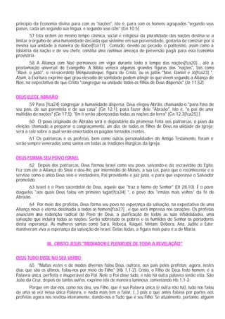 princípio da Economia divina para com as "nações", isto é, para com os homens agrupados "segundo seus
países, cada um segundo sua língua, e segundo seus clãs" (Gn 10.5)
57 Esta ordem ao mesmo tempo cósmica, social e religiosa da pluralidade das nações destina-se a
limitar o orgulho de uma humanidade decaída que unânime em sua perversidade, gostaria de construir por si
mesma sua unidade à maneira de Babel[fca17] . Contudo, devido ao pecado, o politeísmo, assim como a
idolatria da nação e de seu chefe, constitui uma contínua ameaça de perversão pagã para essa Economia
provisória.
58 A Aliança com Noé permanece em vigor durante todo o tempo das nações[fca20] , até a
proclamação universal do Evangelho. A Bíblia venera algumas grandes figuras das "nações", tais como
"Abel, o justo", o rei-sacerdote Melquisedeque, figura de Cristo, ou os justos "Noé, Daniel e Jó[fca23] ".
Assim, a Escritura exprime que grau elevado de santidade podem atingir os que vivem segundo a Aliança de
Noé, na expectativa de que Cristo "congregue na unidade todos os filhos de Deus dispersos" (Jo 11,52).
DEUS ELEGE ABRAÃO
59 Para [fca24] congregar a humanidade dispersa, Deus elegeu Abrão, chamando-o "para fora de
seu país, de sua parentela e de sua casa" (Gn 12,1), para fazer dele "Abraão", isto é, "o pai de uma
multidão de nações" (Gn 17,5): "Em ti serão abençoadas todas as nações da terra" (Gn 12,3[fca25] ).
60 O povo originado de Abraão será o depositário da promessa feita aos patriarcas, o povo da
eleição, chamado a preparar o congraçamento, um dia, de todos os filhos de Deus na unidade da Igreja;
será a raiz sobre a qual serão enxertados os pagãos tornados crentes.
61 Os patriarcas e os profetas, bem como outras personalidades do Antigo Testamento, foram e
serão sempre venerados como santos em todas as tradições litúrgicas da Igreja.
DEUS FORMA SEU POVO ISRAEL
62 Depois dos patriarcas, Deus formou Israel como seu povo, salvando-o da escravidão do Egito.
Fez com ele a Aliança do Sinal e deu-lhe, por intermédio de Moisés, a sua Lei, para que o reconhecesse e o
servisse como o único Deus vivo e verdadeiro, Pai providente e juiz justo, e para que esperasse o Salvador
prometido.
63 Israel é o Povo sacerdotal de Deus, aquele que "traz o Nome do Senhor" (Dt 28,10). É o povo
daqueles "aos quais Deus falou em primeiro lugar[fca34] ", o povo dos "irmãos mais velhos" da fé de
Abraão.
64 Por meio dos profetas, Deus forma seu povo na esperança da salvação, na expectativa de uma
Aliança nova e eterna destinada a todos os homens[fca37] , e que será impressa nos corações. Os profetas
anunciam uma redenção radical do Povo de Deus, a purificação de todas as suas infidelidades, uma
salvação que incluirá todas as nações. Serão sobretudo os pobres e os humildes do Senhor os portadores
desta esperança. As mulheres santas como Sara, Rebeca, Raquel, Míriam, Débora, Ana, Judite e Ester
mantiveram viva a esperança da salvação de Israel. Delas todas, a figura mais pura é a de Maria.
III. CRISTO JESUS "MEDIADOR E PLENITUDE DE TODA A REVELAÇÃO"
DEUS TUDO DISSE NO SEU VERBO
65 "Muitas vezes e de modos diversos falou Deus, outrora, aos pais pelos profetas; agora, nestes
dias que são os últimos, falou-nos por meio do Filho" (Hb 1,1-2). Cristo, o Filho de Deus feito homem, é a
Palavra única, perfeita e insuperável do Pai. Nele o Pai disse tudo, e não há outra palavra senão esta. São
João da Cruz, depois de tantos outros, exprime isto de maneira luminosa, comentando Hb 1,1-2:
Porque em dar-nos, como nos deu, seu Filho, que é sua Palavra única (e outra não há), tudo nos falou
de uma só vez nessa única Palavra, e nada mais tem a falar, (...) pois o que antes falava por partes aos
profetas agora nos revelou inteiramente, dando-nos o Tudo que é seu Filho. Se atualmente, portanto, alguém
 