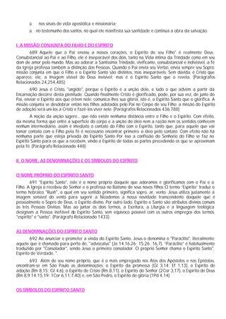 ü nos sinais de vida apostólica e missionária;
ü no testemunho dos santos, no qual ele manifesta sua santidade e continua a obra da salvação.
I. A MISSÃO CONJUNTA DO FILHO E DO ESPÍRITO
689 Aquele que o Pai enviou a nossos corações, o Espírito de seu Filho" é realmente Deus.
Consubstancial ao Pai e ao Filho, ele é inseparável dos dois, tanto na Vida íntima da Trindade como em seu
dom de amor pelo mundo. Mas ao adorar a Santíssima Trindade, vivificante, consubstancial e indivisível, a fé
da Igreja professa também a distinção das Pessoas. Quando o Pai envia seu Verbo, envia sempre seu Sopro:
missão conjunta em que o Filho e o Espírito Santo são distintos, mas inseparáveis. Sem dúvida, é Cristo que
aparece, ele, a Imagem visível do Deus invisível; mas é o Espírito Santo que o revela. (Parágrafos
Relacionados 24,254,485)
690 Jesus é Cristo, "ungido", porque o Espírito é a unção dele, e tudo o que advém a partir da
Encarnação decorre desta plenitude. Quando finalmente Cristo é glorificado, pode, por sua vez, de junto do
Pai, enviar o Espírito aos que crêem nele: comunica-lhes sua glória, isto é, o Espírito Santo que o glorifica. A
missão conjunta se desdobrar então nos filhos adotados pelo Pai no Corpo de seu Filho: a missão do Espírito
de adoção será uni-los a Cristo e fazê-los viver nele: (Parágrafos Relacionados 436,788)
A noção da unção sugere... que não existe nenhuma distância entre o Filho e o Espírito. Com efeito,
da mesma forma que entre a superfície do corpo e a unção do óleo nem a razão nem os sentidos conhecem
nenhum intermediário, assim é imediato o contato do Filho com o Espírito, tanto que, para aquele que vai
tomar contato com o Filho pela fé é necessário encontrar primeiro o óleo pelo contato. Com efeito não há
nenhuma parte que esteja privada do Espírito Santo Por isso a confissão do Senhorio do Filho se faz no
Espírito Santo para os que a recebem, vindo o Espírito de todas as partes precedendo os que se aproximam
pela fé. (Parágrafo Relacionado 448)
II. O NOME, AS DENOMINAÇÕES E OS SÍMBOLOS DO ESPÍRITO
O NOME PRÓPRIO DO ESPÍRITO SANTO
691 "Espírito Santo", este é o nome próprio daquele que adoramos e glorificamos com o Pai e o
Filho. A Igreja o recebeu do Senhor e o professa no Batismo de seus novos filhos O termo “Espírito” traduz o
termo hebraico "Ruah", o qual em seu sentido primeiro, significa sopro, ar, vento. Jesus utiliza justamente a
imagem sensível do vento para sugerir a Nicodemos a nossa novidade transcendente daquele que é
pessoalmente o Sopro de Deus, o Espírito divino. Por outro lado, Espírito e Santo são atributos divinos comuns
às três Pessoas Divinas. Mas ao juntar os dois termos, a Escritura, a Liturgia e a linguagem teológica
designam a Pessoa inefável do Espírito Santo, sem equívoco possível com os outros empregos dos termos
"espírito" e "santo". (Parágrafo Relacionado 1433)
AS DENOMINAÇÕES DO ESPÍRITO SANTO
692 Ao anunciar e prometer a vinda do Espírito Santo, Jesus o denomina o "Paráclito", literalmente:
aquele que é chamado para perto de, "advocatus" (Jo 14,16.26; 15,26; 16,7). “Paráclito” é habitualmente
traduzido por "Consolador", sendo Jesus o primeiro consolador. O próprio Senhor chama o Espírito Santo".
Espírito de Verdade. ".
693 Além de seu nome próprio, que é o mais empregado nos Atos dos Apóstolos e nas Epístolas,
encontram-se em São Paulo as denominações: o Espírito da promessa (Gl 3,14; Ef 1,13), o Espírito de
adoção (Rm 8,15; Gl 4,6), o Espírito de Cristo (Rm 8,11), o Espírito do Senhor (2Cor 3,17), o Espírito de Deus
(Rm 8,9.14;15,19; 1Cor 6,11;7,40) e, em São Pedro, o Espírito de glória (1Pd 4,14).
OS SÍMBOLOS DO ESPÍRITO SANTO
 