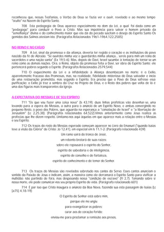 reconheceu que, nessas Teofanias, o Verbo de Deus se fazia ver e ouvir, revelado e ao mesmo tempo
"oculto" na Nuvem do Espírito Santo.
708 Esta pedagogia de Deus aparece especialmente no dom da Lei, a qual foi dada como um
"pedagogo" para conduzir o Povo a Cristo. Mas sua impotência para salvar o homem privado da
"semelhança" divina e do conhecimento maior que ela dá do pecado suscitam o desejo do Espírito Santo Os
gemidos dos Salmos atestam isto. (Parágrafos Relacionados 1961-1964,122,2585)
NO REINO E NO EXÍLIO
709 A Lei, sinal da promessa e da aliança, deveria ter regido o coração e as instituições do povo
nascido da fé de Abraão. "Se ouvirdes minha voz e guardardes minha aliança... sereis para mim um reino de
sacerdotes e uma nação santa" (Ex 19,5-6). Mas, depois de Davi, Israel sucumbe à tentação de tornar-se um
reino como as demais nações. Ora, o Reino, objeto da promessa feita a Davi, ser obra do Espírito Santo; ele
pertencerá pobres segundo o Espírito. (Parágrafos Relacionados 2579,544)
710 O esquecimento da Lei e a infidelidade à Aliança desembocam na morte: é o Exílio,
aparentemente fracasso das Promessas, mas, na realidade, fidelidade misteriosa do Deus salvador e início
de uma restauração prometida, mas segundo o Espírito. Era preciso que o Povo de Deus sofresse essa
purificação; o Exílio já traz a sombra da Cruz no Projeto de Deus, e o Resto dos pobres que volta de lá é
uma das figuras mais transparentes da Igreja.
A EXPECTATIVA DO MESSIAS E DE SEU ESPÍRITO
711 "Eis que vou fazer uma coisa nova" (Is 43,19): duas linhas proféticas vão desenhar-se, uma
levando para a espera do Messias, a outra para o anúncio de um Espírito Novo, e ambas convergindo no
pequeno Resto, o povo dos Pobres, que aguarda na esperança a "consolação de Israel" e "a libertação de
Jerusalém" (Lc 2,25.38). (Parágrafos relacionados 64,522).Vimos anteriormente como Jesus realiza as
profecias que lhe dizem respeito. Limitamo-nos aqui àquelas em que aparece mais a relação entre o Messias
e seu Espírito.
712 Os traços do rosto do Messias esperado começam aparecer no Livro do Emanuel ("quando Isaias
teve a visão da Glória" de Cristo: Jo 12,41), em especial em Is 11,1-2: (Parágrafo relacionado 439)
Um ramo sairá do tronco de Jessé,
um rebento brotará de suas raízes:
sobre ele repousará o espírito do Senhor,
espírito de sabedoria e de inteligência,
espírito de conselho e de fortaleza,
espírito de conhecimento e de temor do Senhor.
713 Os traços do Messias são revelados sobretudo nos cantos do Servo. Esses cantos anunciam o
sentido da Paixão de Jesus e indicam, assim, a maneira como ele derramará o Espírito Santo para vivificar a
multidão: não partindo de fora, mas desposando nossa "condição de escravo" (Fl 2,7). Tomando sobre si
nossa morte, ele pode comunicar-nos seu próprio Espírito de vida. (Parágrafo relacionado 601)
714 É por isso que Cristo inaugura o anúncio da Boa Nova, fazendo sua esta passagem de Isaias (Lc
[a75] 4,18-19):
O Espírito do Senhor está sobre mim,
porque ele me ungiu
para evangelizar os pobres;
curar aos de coração ferido;
enviou-me para proclamar a remissão aos presos,
 