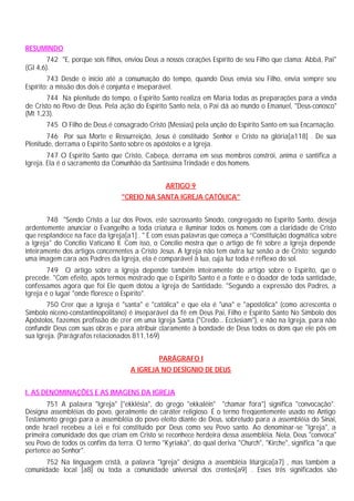 RESUMINDO
742 "E, porque sois filhos, enviou Deus a nossos corações Espírito de seu Filho que clama: Abbá, Pai"
(Gl 4,6).
743 Desde o início até a consumação do tempo, quando Deus envia seu Filho, envia sempre seu
Espírito: a missão dos dois é conjunta e inseparável.
744 Na plenitude do tempo, o Espírito Santo realiza em Maria todas as preparações para a vinda
de Cristo no Povo de Deus. Pela ação do Espírito Santo nela, o Pai dá ao mundo o Emanuel, "Deus-conosco"
(Mt 1,23).
745 O Filho de Deus é consagrado Cristo (Messias) pela unção do Espírito Santo em sua Encarnação.
746 Por sua Morte e Ressurreição, Jesus é constituído Senhor e Cristo na glória[a118] . De sua
Plenitude, derrama o Espírito Santo sobre os apóstolos e a Igreja.
747 O Espírito Santo que Cristo, Cabeça, derrama em seus membros constrói, anima e santifica a
Igreja. Ela é o sacramento da Comunhão da Santíssima Trindade e dos homens.
ARTIGO 9
"CREIO NA SANTA IGREJA CATÓLICA"
748 "Sendo Cristo a Luz dos Povos, este sacrossanto Sínodo, congregado no Espírito Santo, deseja
ardentemente anunciar o Evangelho a toda criatura e iluminar todos os homens com a claridade de Cristo
que resplandece na face da Igreja[a1] . " É com essas palavras que começa a “Constituição dogmática sobre
a Igreja" do Concílio Vaticano II. Com isso, o Concílio mostra que o artigo de fé sobre a Igreja depende
inteiramente dos artigos concernentes a Cristo Jesus. A Igreja não tem outra luz senão a de Cristo; segundo
uma imagem cara aos Padres da Igreja, ela é comparável à lua, cuja luz toda é reflexo do sol.
749 O artigo sobre a Igreja depende também inteiramente do artigo sobre o Espírito, que o
precede. "Com efeito, após termos mostrado que o Espírito Santo é a fonte e o doador de toda santidade,
confessamos agora que foi Ele quem dotou a Igreja de Santidade. "Segundo a expressão dos Padres, a
Igreja é o lugar "onde floresce o Espírito".
750 Crer que a Igreja é "santa" e "católica" e que ela é "una" e "apostólica" (como acrescenta o
Símbolo niceno-constantinopolitano) é inseparável da fé em Deus Pai, Filho e Espírito Santo No Símbolo dos
Apóstolos, fazemos profissão de crer em uma Igreja Santa ("Credo... Ecclesiam"), e não na Igreja, para não
confundir Deus com suas obras e para atribuir claramente à bondade de Deus todos os dons que ele pôs em
sua Igreja. (Parágrafos relacionados 811,169)
PARÁGRAFO I
A IGREJA NO DESÍGNIO DE DEUS
I. AS DENOMINAÇÕES E AS IMAGENS DA IGREJA
751 A palavra "Igreja" ["ekklésia", do grego "ekkaléin" "chamar fora"] significa "convocação".
Designa assembléias do povo, geralmente de caráter religioso. É o termo freqüentemente usado no Antigo
Testamento grego para a assembléia do povo eleito diante de Deus, sobretudo para a assembléia do Sinai,
onde Israel recebeu a Lei e foi constituído por Deus como seu Povo santo. Ao denominar-se "Igreja", a
primeira comunidade dos que criam em Cristo se reconhece herdeira dessa assembléia. Nela, Deus "convoca"
seu Povo de todos os confins da terra. O termo "Kyriakà", do qual deriva "Church", "Kirche", significa "a que
pertence ao Senhor".
752 Na linguagem cristã, a palavra "Igreja" designa a assembléia litúrgica[a7] , mas também a
comunidade local [a8] ou toda a comunidade universal dos crentes[a9] . Esses três significados são
 
