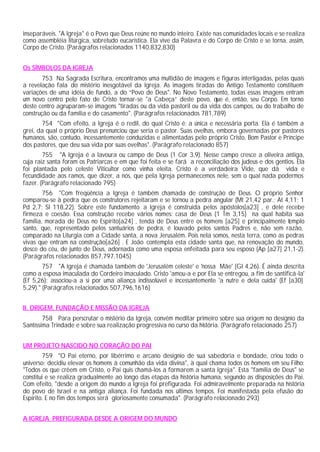 inseparáveis. "A Igreja" é o Povo que Deus reúne no mundo inteiro. Existe nas comunidades locais e se realiza
como assembléia litúrgica, sobretudo eucarística. Ela vive da Palavra e do Corpo de Cristo e se torna, assim,
Corpo de Cristo. (Parágrafos relacionados 1140,832,830)
Os SÍMBOLOS DA IGREJA
753 Na Sagrada Escritura, encontramos uma multidão de imagens e figuras interligadas, pelas quais
a revelação fala do mistério inesgotável da Igreja. As imagens tiradas do Antigo Testamento constituem
variações de uma idéia de fundo, a do “Povo de Deus". No Novo Testamento, todas essas imagens entram
um novo centro pelo fato de Cristo tornar-se "a Cabeça” deste povo, que é, então, seu Corpo. Em torno
deste centro agruparam-se imagens "tiradas ou da vida pastoril ou da vida dos campos, ou do trabalho de
construção ou da família e do casamento". (Parágrafos relacionados 781,789)
754 "Com efeito, a Igreja é o redil, do qual Cristo é: a única e necessária porta. Ela é também a
grei, da qual o próprio Deus prenunciou que seria o pastor. Suas ovelhas, embora governadas por pastores
humanos, são, contudo, incessantemente conduzidas e alimentadas pelo próprio Cristo, Bom Pastor e Príncipe
dos pastores, que deu sua vida por suas ovelhas". (Parágrafo relacionado 857)
755 "A Igreja é a lavoura ou campo de Deus (1 Cor 3,9). Nesse campo cresce a oliveira antiga,
cuja raiz santa foram os Patriarcas e em que foi feita e se fará a reconciliação dos judeus e dos gentios. Ela
foi plantada pelo celeste Viticultor como vinha eleita. Cristo é a verdadeira Vide, que dá vida e
fecundidade aos ramos, que dizer, a nós, que pela Igreja permanecemos nele, sem o qual nada podermos
fazer. (Parágrafo relacionado 795)
756 "Com freqüência a Igreja é também chamada de construção de Deus. O próprio Senhor
comparou-se à pedra que os construtores rejeitaram e se tornou a pedra angular (Mt 21,42 par.; At 4,11; 1
Pd 2,7; Sl 118,22). Sobre este fundamento a Igreja é construída pelos apóstolos[a23] , e dele recebe
firmeza e coesão. Essa construção recebe vários nomes: casa de Deus (1 Tm 3,15) na qual habita sua
família, morada de Deus no Espírito[a24] , tenda de Deus entre os homens [a25] e principalmente templo
santo, que, representado pelos santuários de pedra, é louvado pelos santos Padres e, não sem razão,
comparado na Liturgia com a Cidade santa, a nova Jerusalém. Pois nela somos, nesta terra, como as pedras
vivas que entram na construção[a26] . E João contempla esta cidade santa que, na renovação do mundo,
desce do céu, de junto de Deus, adornada como uma esposa enfeitada para seu esposo (Ap [a27] 21,1-2).
(Parágrafos relacionados 857,797,1045)
757 "A Igreja é chamada também de 'Jerusalém celeste' e 'nossa Mãe' (Gl 4,26). É ainda descrita
como a esposa imaculada do Cordeiro imaculado. Cristo 'amou-a e por Ela se entregou, a fim de santificá-la'
(Ef 5,26); associou-a a si por uma aliança indissolúvel e incessantemente 'a nutre e dela cuida' (Ef [a30]
5,29)." (Parágrafos relacionados 507,796,1616)
II. ORIGEM, FUNDAÇÃO E MISSÃO DA IGREJA
758 Para perscrutar o mistério da Igreja, convém meditar primeiro sobre sua origem no desígnio da
Santíssima Trindade e sobre sua realização progressiva no curso da história. (Parágrafo relacionado 257)
UM PROJETO NASCIDO NO CORAÇÃO DO PAI
759 "O Pai eterno, por libérrimo e arcano desígnio de sua sabedoria e bondade, criou todo o
universo; decidiu elevar os homens à comunhão da vida divina", à qual chama todos os homens em seu Filho:
"Todos os que crêem em Cristo, o Pai quis chamá-los a formarem a santa Igreja". Esta "família de Deus" se
constitui e se realiza gradualmente ao longo das etapas da história humana, segundo as disposições do Pai.
Com efeito, "desde a origem do mundo a Igreja foi prefigurada. Foi admiravelmente preparada na história
do povo de Israel e na antiga aliança. Foi fundada nos últimos tempos. Foi manifestada pela efusão do
Espírito. E no fim dos tempos será gloriosamente consumada". (Parágrafo relacionado 293)
A IGREJA PREFIGURADA DESDE A ORIGEM DO MUNDO
 