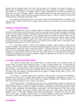 rejubilai, nós nos tornamos Cristo. Com efeito, uma vez que Ele é a Cabeça e nós somos os membros, o
homem inteiro é constituído por Ele e por nós. A plenitude de Cristo é, portanto, a Cabeça e os membros. O
que significa isto: a Cabeça e os membros? Cristo e a Igreja. Redemptor nos ter unam se personam cum
sancta Eccies ia, quam assumpsit, exhibuit - Nosso Redentor mostrou-se como uma só pessoa com a santa
Igreja, que ele assumiu. Caput et inembra sunt quasi una persona mystica - Cabeça e membros são como uma
só pessoa mística. (Parágrafo relacionado 1474)
Uma palavra de Santa Joana d'Arc a seus juizes resume a fé dos santos Doutores e exprime o bom
senso do crente: "Quanto a Jesus Cristo e à Igreja, parece-me que são uma só coisa e que não se deve fazer
objeções a isso.
A IGREJA É A ESPOSA DE CRISTO
796 A unidade entre Cristo e a Igreja, Cabeça e membros do Corpo, implica também a distinção
dos dois em uma relação pessoal. Este aspecto é muitas vezes expresso pela imagem do Esposo e da Esposa.
O tema de Cristo Esposo da Igreja foi preparado pelos Profetas e anunciado por João Batista. O Senhor
mesmo designou-se como "o Esposo" (Mc 2,19). O apóstolo apresenta a Igreja e cada fiel, membro de seu
Corpo, como uma Esposa "desposada" com Cristo Senhor, para ser com Ele um só Espírito. Ela é a Esposa
imaculada do Cordeiro imaculado, a qual Cristo "amou, pela qual se entregou, a fim de santificá-la" (Ef
5,26), que associou a si por uma Aliança eterna e da qual não cessa de cuidar como de seu próprio Corpo.
(Parágrafos relacionados 757,219,772,1602,1616)
Eis o Cristo total, Cabeça e Corpo, um só formado por muitos... Seja a cabeça a falar, seja os
membros, é sempre Cristo quem fala. Fala desempenhando o papel da Cabeça ["ex persona capitis"], fala
desempenhando o papel do Corpo ["ex persona corporis"]. Conforme o que está escrito: "Serão dois em
uma só carne. Eis um grande mistério: refiro-me a Cristo e à Igreja" (Ef 5,31-32). E o Senhor mesmo diz no
Evangelho: "Já não são dois, mas uma só carne" (Mt 19,6). Como vistes, há de fato duas pessoas diferentes,
e todavia elas constituem uma só coisa no amplexo conjugal. Na qualidade de Cabeça ele se diz "Esposo",
na qualidade de Corpo se diz "Esposa".
III. A IGREJA - TEMPLO DO ESPÍRITO SANTO
797 "Quod est spiritus noster, id est anima nostra, ad membra nostra, hoc est Spiritus Sanctus ad
membra Christi, ad corpus Christi, quod est Ecclesia - O que é o nosso espírito, isto é, a nossa alma em
relação a nossos membros, assim é o Espírito Santo em relação aos membros de Cristo, ao corpo de Cristo
que é a Igreja." "A este Espírito de Cristo, em princípio invisível, deve-se atribuir também a união de todas as
partes do Corpo tanto entre si como com sua Cabeça, pois ele está todo na Cabeça, todo no Corpo e todo
em cada um de seus membros." O Espírito Santo faz da Igreja "o Templo do Deus Vivo" (2 Cor 6, 16):
(Parágrafos relacionados 813,586)
"Com efeito, é à própria Igreja que foi confiado o Dom de Deus. É nela que foi depositada a
comunhão com Cristo, isto é, o Espírito Santo, penhor da incorruptibilidade, confirmação de nossa fé e
escada de nossa ascensão para Deus. Pois lá onde está a Igreja, ali também está o Espírito de Deus; e lá
onde está o Espírito de Deus, ali está a Igreja e toda graça".
798 O Espírito Santo é "o Princípio de toda ação vital e verdadeiramente salutar em cada uma das
diversas partes do Corpo". Ele opera de múltiplas maneiras a edificação do Corpo inteiro na caridade: pela
Palavra de Deus, "que tem o poder de edificar” (At 20,32); pelo Batismo, por meio do qual forma o Corpo
de Cristo; pelos sacramentos, que proporcionam crescimento e cura aos membros de Cristo; pela "graça
concedida aos apóstolos, que ocupa o primeiro lugar entre seus dons"; pelas virtudes, que fazem agir
segundo o bem; e, enfim, pelas múltiplas graças especiais (chamadas de "carismas"), por meio das quais
"torna os fiéis aptos e prontos a tomarem sobre si os vários trabalhos e ofícios que contribuem para a
renovação e maior incremento da Igreja". (Parágrafos relacionados 737,1091-1109,791)
OS CARISMAS
 