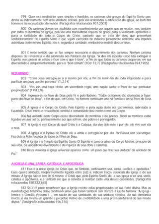 799 Quer extraordinários quer simples e humildes, os carismas são graças do Espírito Santo que,
direta ou indiretamente, têm urna utilidade eclesial, pois são ordenados à edificação da Igreja, ao bem dos
homens e às necessidades do mundo. (Parágrafos relacionados 951,2003)
800 Os carismas devem ser acolhidos com reconhecimento por aquele que os recebe, mas também
por todos os membros da Igreja, pois são uma maravilhosa riqueza de graça para a vitalidade apostólica e
para a santidade de todo o Corpo de Cristo, contanto que se trate de dons que provenham
verdadeiramente do Espírito Santo e que sejam exercidos de maneira plenamente conforme aos impulsos
autênticos deste mesmo Espírito, isto é, segundo a caridade, verdadeira medida dos carismas.
801 É neste sentido que se faz sempre necessário o discernimento dos carismas. Nenhum carisma
dispensa da reverência e da submissão aos Pastores da Igreja. "A eles em especial cabe não extinguir o
Espírito, mas provar as coisas e ficar com o que é bom”, a fim de que todos os carismas cooperem, em sua
diversidade e complementaridade, para o "bem comum" (1Cor 12,7). (Parágrafos relacionados 894,1905)
RESUMINDO
802 "Cristo Jesus entregou-se a si mesmo por nós, a fim de remir-nos de toda iniqüidade e para
purificar um povo que lhe pertence" (Tt 2,14)
803 "Vós sois uma raça eleita, um sacerdócio régio, uma nação santa, o Povo de sua particular
propriedade" (1 Pd 2,9).
804 Ingressa-se no Povo de Deus pela fé e pelo Batismo. "Todos os homens são chamados a fazer
parte do Povo de Deus", a fim de que, em Cristo, "os homens constituam uma só família e um só Povo de Deus
".
805 A Igreja é o Corpo de Cristo. Pelo Espírito e pela ação deste nos sacramentos, sobretudo a
Eucaristia, Cristo morto e ressuscitado constitui a comunidade dos crentes como seu Corpo.
806 Na unidade deste Corpo existe diversidade de membros e de junções. Todos os membros estão
ligados uns aos outros, particularmente aos que sofrem, são pobres e perseguidos.
807 A Igreja é este Corpo do qual Cristo é a Cabeça: ela vive dele nele e por ele; ele vive com ela
e nela.
808 A Igreja é a Esposa de Cristo: ele a amou e entregou-se por ela. Purificou-a com seu sangue.
Fez dela a Mãe fecunda de todos os filhos de Deus.
809 A Igreja é o Templo do Espírito Santo O Espírito é como a alma do Corpo Místico, princípio de
sua vida, da unidade na diversidade e da riqueza de seus dons e carismas.
810 Desta maneira a Igreja universal aparece como `um povo que traz sua unidade' da unidade do
Pai."
A IGREJA É UNA, SANTA, CATÓLICA E APOSTÓLICA
811 Esta é a única Igreja de Cristo que, no Símbolo, confessamos una, santa, católica e apostólica."
Esses quatro atributos, inseparavelmente ligados entre [a2] si, indicam traços essenciais da Igreja e de sua
missão. A Igreja não os tem de si mesma; é Cristo que, pelo Espírito Santo, dá a sua Igreja o ser una, santa,
católica e apostólica, e é também ele que a convida a realizar cada uma dessas qualidades. (Parágrafos
relacionados 750,832,865)
812 Só a fé pode reconhecer que a Igreja recebe estas propriedades de sua fonte divina. Mas as
manifestações históricas delas constituem sinais que falam também com clareza à razão humana. "A Igreja -
lembra o Concílio Vaticano I -, em razão de sua santidade, de sua unidade católica, de sua constância
invicta, é ela mesma um grande e perpétuo motivo de credibilidade e uma prova irrefutável de sua missão
divina." (Parágrafos relacionados 156,770)
 