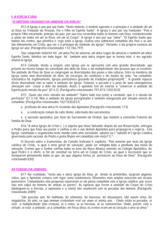 I- A IGREJA É UNA
"O MISTÉRIO SAGRADO DA UNIDADE DA IGREJA"
813 A Igreja é una por sua fonte: "Deste mistério, o modelo supremo e o princípio é a unidade de um
só Deus na Trindade de Pessoas, Pai e Filho no Espírito Santo". A Igreja é una por seu Fundador: "Pois o
próprio Filho encarnado, príncipe da paz, por sua cruz reconciliou todos os homens com Deus, restabelecendo
a união de todos em um só Povo, em um só Corpo". A Igreja é una por sua "alma": "O Espírito Santo que
habita nos crentes, que plenifica e rege toda a Igreja, realiza esta admirável comunhão dos fiéis e os une
tão intimamente em Cristo, que ele é o princípio de Unidade da Igreja". Portanto, é da própria essência da
Igreja ser una: (Parágrafos relacionados 172,766,797)
Que estupendo mistério! Há um único Pai do universo, um único Logos do universo e também um único
Espírito Santo, idêntico em todo lugar; há também uma única virgem que se tornou mãe, e me agrada
chamá-la Igreja.
814 Contudo, desde a origem, esta Igreja una se apresenta com uma grande diversidade, que
provém ao mesmo tempo da variedade dos dons de Deus e da multiplicidade das pessoas que os recebem.
Na unidade do Povo de Deus se congregam as diversidades dos povos e das culturas. Entre os membros da
Igreja existe uma diversidade de dons, de encargos, de condições e de modos de vida; "na comunhão
eclesiástica há, legitimamente, Igrejas particulares gozando de tradições próprias[a9] ". A grande riqueza
desta diversidade não se opõe à unidade da Igreja. Todavia, o pecado e o peso de suas conseqüências
ameaçam sem cessar o dom da unidade. Assim, o apóstolo tem de exortar a "conservar a unidade do
Espírito pelo vínculo da paz" (Ef 4,3). (Parágrafos relacionados 791,873,1202,832)
815 Quais são estes vínculos da unidade? "Sobre tudo isso [está] a caridade, que é o vínculo da
perfeição" (Cl 3,14). Mas a unidade da Igreja peregrinante é também assegurada por vínculos visíveis de
comunhão: (Parágrafos relacionados 1827,830,837)
ü profissão de uma única fé recebida dos Apóstolos (Parágrafo relacionado 173)
ü a celebração comum do culto divino, sobretudo dos sacramentos;
ü a sucessão apostólica, por meio do Sacramento da Ordem, que mantém a concórdia fraterna da
família de Deus.
816 "A única Igreja de Cristo (...) é aquela que nosso Salvador depois de sua Ressurreição, entregou
a Pedro para que fosse seu pastor e confiou a ele e aos demais Apóstolos para propagá-la e regê-la... Esta
Igreja, constituída e organizada neste mundo como uma sociedade, subsiste na ( "subsistit in") Igreja Católica
governada pelo sucessor de Pedro e pelos Bispos em comunhão com ele[a11] ":
O Decreto sobre o Ecumenismo, do Concílio Vaticano II, explicita: "Pois somente por meio da Igreja
católica de Cristo, 'a qual é meio geral de salvação', pode ser atingida toda a plenitude dos meios de
salvação. Cremos que o Senhor confiou todos os bens da Nova Aliança somente ao Colégio Apostólico, do
qual Pedro é o chefe, a fim de constituir na terra um só Corpo de Cristo, ao qual é necessário que se
incorporem plenamente todos os que, de que alguma forma, já pertencem ao Povo de Deus". (Parágrafo
relacionado 830)
AS FERIDAS DA UNIDADE
817 Na realidade, "nesta una e única Igreja de Deus, já desde os primórdios, surgiram algumas
cisões, que o Apóstolo censura com vigor como condenáveis. Dissensões mais amplas nasceram nos séculos
posteriores. Comunidades não pequenas separaram-se da plena comunhão com a Igreja católica, por vezes
não sem culpa de homens de ambas as partes". As rupturas que ferem a unidade do Corpo de Cristo
(distinguem-se a heresia, a apostasia e o cisma) não acontecem sem os pecados dos homens: (Parágrafo
relacionado 2089)
"Ubi peccata sunt, ibi multitudo, ibi schismata, ibi haereses, ibi discussiones. Ubi autem virtus, ibi
singularitas, ibi unio, ex quo omnium credentium erat cor unum et anima una. - Onde estão os pecados, aí
está a multiplicidade (das crenças), aí o cisma, aí as heresias, aí as controvérsias. Onde, porém, está a
virtude, aí está a unidade, aí a comunhão, em força disso, os crentes eram um só coração e uma só alma."
 