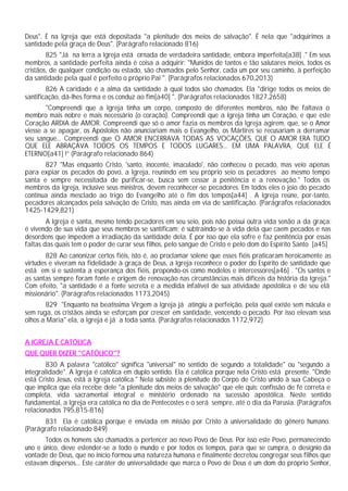 Deus". É na Igreja que está depositada "a plenitude dos meios de salvação". É nela que "adquirimos a
santidade pela graça de Deus". (Parágrafo relacionado 816)
825 "Já na terra a Igreja está ornada de verdadeira santidade, embora imperfeita[a38] ." Em seus
membros, a santidade perfeita ainda é coisa a adquirir: "Munidos de tantos e tão salutares meios, todos os
cristãos, de qualquer condição ou estado, são chamados pelo Senhor, cada um por seu caminho, à perfeição
da santidade pela qual é perfeito o próprio Pai ". (Parágrafos relacionados 670,2013)
826 A caridade é a alma da santidade à qual todos são chamados. Ela "dirige todos os meios de
santificação, dá-lhes forma e os conduz ao fim[a40] ". (Parágrafos relacionados 1827,2658)
"Compreendi que a Igreja tinha um corpo, composto de diferentes membros, não lhe faltava o
membro mais nobre e mais necessário (o coração). Compreendi que a Igreja tinha um Coração, e que este
Coração ARDIA de AMOR. Compreendi que só o amor fazia os membros da Igreja agirem, que, se o Amor
viesse a se apagar, os Apóstolos não anunciariam mais o Evangelho, os Mártires se recusariam a derramar
seu sangue... Compreendi que O AMOR ENCERRAVA TODAS AS VOCAÇÕES, QUE O AMOR ERA TUDO
QUE ELE ABRAÇAVA TODOS OS TEMPOS E TODOS LUGARES... EM UMA PALAVRA, QUE ELE É
ETERNO[a41] !” (Parágrafo relacionado 864)
827 "Mas enquanto Cristo, 'santo, inocente, imaculado', não conheceu o pecado, mas veio apenas
para expiar os pecados do povo, a Igreja, reunindo em seu próprio seio os pecadores ao mesmo tempo
santa e sempre necessitada de purificar-se, busca sem cessar a penitência e a renovação." Todos os
membros da Igreja, inclusive seus ministros, devem reconhecer-se pecadores. Em todos eles o joio do pecado
continua ainda mesclado ao trigo do Evangelho até o fim dos tempos[a44] . A Igreja reúne, por-tanto,
pecadores alcançados pela salvação de Cristo, mas ainda em via de santificação. (Parágrafos relacionados
1425-1429,821)
A Igreja é santa, mesmo tendo pecadores em seu seio, pois não possui outra vida senão a da graça:
é vivendo de sua vida que seus membros se santificam; é subtraindo-se à vida dela que caem pecados e nas
desordens que impedem a irradiação da santidade dela. É por isso que ela sofre e faz penitência por essas
faltas das quais tem o poder de curar seus filhos, pelo sangue de Cristo e pelo dom do Espírito Santo [a45]
828 Ao canonizar certos fiéis, isto é, ao proclamar solene que esses fiéis praticaram heroicamente as
virtudes e viveram na fidelidade à graça de Deus, a Igreja reconhece o poder do Espírito de santidade que
está em si e sustenta a esperança dos fiéis, propondo-os como modelos e intercessores[a46] . "Os santos e
as santas sempre foram fonte e origem de renovação nas circunstâncias mais difíceis da história da Igreja."
Com efeito, "a santidade é a fonte secreta e a medida infalível de sua atividade apostólica e de seu elã
missionário". (Parágrafos relacionados 1173,2045)
829 "Enquanto na beatíssima Virgem a Igreja já atingiu a perfeição, pela qual existe sem mácula e
sem ruga, os cristãos ainda se esforçam por crescer em santidade, vencendo o pecado. Por isso elevam seus
olhos a Maria" ela, a Igreja é já a toda santa. (Parágrafos relacionados 1172,972)
A IGREJA É CATÓLICA
QUE QUER DIZER "CATÓLICO"?
830 A palavra "católico" significa "universal" no sentido de segundo a totalidade" ou "segundo a
integralidade". A Igreja é católica em duplo sentido. Ela é católica porque nela Cristo está presente. "Onde
está Cristo Jesus, está a Igreja católica." Nela subsiste a plenitude do Corpo de Cristo unido à sua Cabeça o
que implica que ela recebe dele "a plenitude dos meios de salvação" que ele quis: confissão de fé correta e
completa, vida sacramental integral e ministério ordenado na sucessão apostólica. Neste sentido
fundamental, a Igreja era católica no dia de Pentecostes e o será sempre, até o dia da Parusia. (Parágrafos
relacionados 795,815-816)
831 Ela é católica porque é enviada em missão por Cristo à universalidade do gênero humano.
(Parágrafo relacionado 849)
Todos os homens são chamados a pertencer ao novo Povo de Deus. Por isso este Povo, permanecendo
uno e único, deve estender-se a todo o mundo e por todos os tempos, para que se cumpra, o desígnio da
vontade de Deus, que no início formou uma natureza humana e finalmente decretou congregar seus filhos que
estavam dispersos... Este caráter de universalidade que marca o Povo de Deus é um dom do próprio Senhor,
 