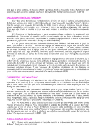 pelo qual a Igreja Católica, de maneira eficaz e perpétua, tende a recapitular toda a humanidade com
todos os seus bens sob Cristo Cabeça, na unidade do seu Espírito. (Parágrafos relacionados 360,518)
CADA IGREJA PARTICULAR É "CATÓLICA”
832 "Esta Igreja de Cristo está verdadeiramente presente em todas as legitimas comunidades locais
de fiéis que, unidas a seus pastores, são também elas, no Novo Testamento, chamadas “Igrejas”... Nelas os
fiéis são reunidos pela pregação do Evangelho de Cristo, nelas se celebra o mistério da Ceia do Senhor...
Nessas comunidades, embora muitas vezes pequenas e pobres, ou vivendo na dispersão, está presente
Cristo, por cuja virtude se constitui a Igreja una, santa, católica e apostólica." (Parágrafos relacionados
814,811)
833 Entende-se por Igreja particular, o que é, em primeiro lugar, a diocese (ou a eparquia), uma
comunidade de fiéis cristãos em comunhão na fé e nos sacramentos com seu Bispo ordenado na sucessão
apostólica. Essas Igrejas particulares "são formadas à imagem da Igreja universal; é nelas e a partir delas
que existe a Igreja católica una e única" (Parágrafo relacionado 886)
834 As Igrejas particulares são plenamente católicas pela comunhão com uma delas: a Igreja de
Roma, "que preside à caridade". "Pois com esta Igreja, em razão de sua origem mais excelente, deve
necessariamente concordar cada Igreja, isto é, os fiéis de toda parte[a60] ." "Com efeito, desde a descida a
nós do Verbo Encarnado, todas as Igrejas cristãs de toda parte consideraram e continuam considerando a
grande Igreja que está aqui [em Roma] como única base e fundamento, visto que, segundo as próprias
promessas do Salvador, as portas do inferno nunca prevaleceram sobre ela." (Parágrafos relacionados
882,1369)
835 "Guardemo-nos bem, no entanto, de conceber a Igreja universal como sendo a somatória, ou, se
preferir dizê-lo, a federação mais ou menos anômala de Igrejas particulares essencialmente diversas. No
pensamento do Senhor, é a Igreja, universal por vocação e por missão, que, ao lançar suas raízes na
variedade dos terrenos culturais, sociais e humanos, se reveste em cada parte do mundo de aspectos e de
expressões exteriores diversas. A rica variedade de disciplinas eclesiásticas, de ritos litúrgicos, de
patrimônios teológicos espirituais próprios das Igrejas locais "mostra mais luminosamente a catolicidade da
Igreja indivisa, por sua convergência na unidade. (Parágrafo relacionado 1202)
QUEM PERTENCE · IGREJA CATÓLICA?
836 "Todos os homens, pois, são chamados a esta católica unidade do Povo de Deus, que prefigura
e promove a paz universal. A ela pertencem ou são ordenados de modos diversos quer os fiéis católicos,
quer os outros crentes em Cristo, quer, enfim, os homens em geral, chamados à salvação pela graça de Deus
(Parágrafo relacionado 831)
837 "São incorporados plenamente à sociedade, que é a Igreja, os que, tendo o Espírito de Cristo,
aceitam a totalidade de sua organização e todos os meios de salvação nela instituídos e em sua estrutura
visível - regida por Cristo por meio do Sumo Pontífice e dos Bispos se unem com Ele pelos vínculos da
profissão de fé, dos sacramentos, do regime eclesiástico e da comunhão. Contudo não se salva, embora
esteja incorporado à Igreja, aquele que, não perseverando na caridade, permanece dentro da Igreja 'com o
corpo', mas não 'com o coração.” (Parágrafos relacionados 771,882,815)
838 Por muitos títulos a Igreja sabe-se ligada aos batizados que são ornados com o nome cristão,
mas não professam na íntegra a fé ou não guardam a unidade da comunhão sob o Sucessor de Pedro."
“Aqueles que crêem em Cristo e foram devidamente batizados estão constituídos em certa comunhão,
embora não perfeita, com a Igreja católica." Com as Igrejas ortodoxas, esta comunhão é tão profunda "que
falta bem pouco para que ela atinja a plenitude que autoriza uma celebração comum da Eucaristia do
Senhor". (Parágrafos relacionados 818,1271,1399)
A IGREJA E OS NÃO-CRISTÃOS
839 "Os que ainda não receberam o Evangelho também se ordenam por diversos modos ao Povo
de Deus." (Parágrafo relacionado 856)
 