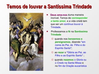 Temos de louvar a Santíssima Trindade Deus ama-nos  duma maneira  incrível. Temos de  corresponder  a tanto amor , e a vida cristã tem  que ser um  contínuo louvor à  Trindade. Professamos a  fé  na  Santíssima  Trindade  quando nos  benzemos e  persignamos , dizendo  "em  nome do Pai, do  Filho e do  Espírito Santo" ;  ao  rezar  o  "Glória ao Pai, ao  Filho e ao Espírito Santo"  ;  quando  rezamos  o  Gloria  ou  o  Credo  na Santa Missa  e  no  fim da Oração eucarística 