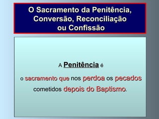 O Sacramento da Penitência, Conversão, Reconciliação ou Confissão No Evangelho  vemos como,  durante a sua vida na terra,  Jesus perdoava aos pecadores   quando estavam arrependidos : Jesus disse a uma  mulher pecadora : ”Os teus pecados estão perdoados” (Lucas 7, 48). E a  São Pedro , depois deste o ter negado, também lhe perdoou (Lucas 22, 34-62), ao  bom ladrão , à  mulher adúltera , etc.  Revela assim o  grande  amor   que Deus tem pelos   pecadores   que   se   arrependem   das suas faltas e  se esforçam  por não voltar a cometê-las . A  Penitência  é o  sacramento que  nos   perdoa   os  pecados cometidos  depois do Baptismo . 