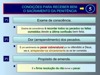 CONDIÇÕES PARA RECEBER BEM  O SACRAMENTO DA PENITÊNCIA Exame de consciência   é recordar todos os pecados ou faltas cometidos  desde  a última confissão   bem feita. Exame de consciência. É um sentimento de  pesar sobrenatural  por ter  ofendido a Deus,  isto é,   arrepender-se sinceramente   de   os ter cometido .  . 1ª) Dor (arrependimento) dos pecados. 2ª) É a  firme resolução de não  tornar a  pecar . Propósito de emenda. 3ª) 5 