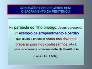 Na  parábola do filho pródigo ,  Jesus apresenta   um  exemplo de arrependimento e perdão que ajuda a entender  como nos devemos preparar para nos confessarmos , isto é, para recebermos o  Sacramento da Penitência  (Lucas 15, 11-32).   CONDIÇÕES PARA RECEBER BEM  O SACRAMENTO DA PENITÊNCIA 