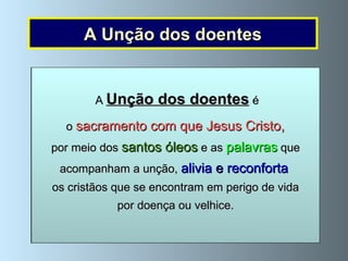 A Unção dos doentes Para  fortalecer   os doentes graves  e aqueles  que são já  muito idosos , Jesus Cristo instituiu o Sacramento da Unção dos doentes. Por meio deste Sacramento, Jesus comunica ao doente um a  grande ajuda espiritual  para lhe  dar   alívio ,  força  e  esperança  na doença e na morte. A  Unção dos doentes é dada  pelo   sacerdote, em nome   de   Jesus Cristo . A   cerimónia  consiste   em  ungir o doente com  óleo sagrado ,  enquanto se dizem estas   palavras: “ Por esta Santa Unção e pela sua piíssima misericórdia, o Senhor  venha em teu auxílio com a graça do Espírito Santo. Amen. Para que, liberto dos teus pecados, Ele te salve e, na sua bondade, alivie os teus sofrimentos. Amen”. A  Unção dos doentes  é o  sacramento com que Jesus Cristo,  por meio dos  santos óleos  e as  palavras  que acompanham a unção,  alivia  e  reconforta   os cristãos que se encontram em perigo de vida por doença ou velhice. 