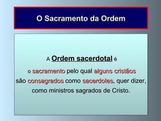 O Sacramento da Ordem Jesus   é o   Eterno e Sumo Sacerdote e é o  mediador entre Deus e os homens , uma vez que, com o Seu sangue derramado na Cruz, nos reconciliou com Deus. Ele próprio escolheu os  doze apóstolos   para serem  sacerdotes da Nova Aliança . Na  Última Ceia   Jesus   instituiu   o   sacramento da Ordem ao dar aos apóstolos   o poder de consagrar a Eucaristia quando lhes disse:  «Fazei isto em memória de Mim» (Lucas 22,19);  fez os seus apóstolos sacerdotes . Agora, os sacerdotes têm esse poder .  Depois da ressurreição  concedeu-lhes  o poder de perdoar os pecados  (João 20, 22-23).  Agora, os sacerdotes perdoam os pecados no sacramento da Penitência.   Antes da Ascensão   Jesus   deu aos apóstolos   a missão de ensinar e baptizar   ao dizer-lhes: «Ide e ensinai todas as gentes, baptizando-as em nome do Pai e do Filho e do Espírito Santo» (Mateus 28,19). Agora, os sacerdotes ensinam-nos o Evangelho em nome de Jesus. A  Ordem sacerdotal  é o  sacramento  pelo qual  alguns cristãos são  consagrados  como  sacerdotes , quer dizer, como ministros sagrados de Cristo. 