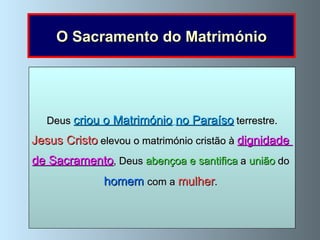 O Sacramento do Matrimónio O  Matrimónio  é o  sacramento  que  santifica a união  entre  o   homem   e  a   mulher   e lhes dá a graça para formar uma  família cristã . O Matrimónio cristão é, portanto, um sacramento instituído por Jesus Cristo   e é, através dele, que um homem   e uma   mulher   se  unem perante Deus com o   fim   de   formar para sempre uma  comunidade de vida e de amor . Deus  criou o Matrimónio   no Paraíso  terrestre. Jesus Cristo   elevou o matrimónio cristão à  dignidade  de Sacramento , Deus  abençoa e santifica  a  união  do  homem   com a  mulher .  