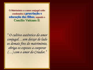 Bíblia Bíblia Lê-se no   Génesis 2, 18 : “ Não é bom que o homem esteja  só . Vou  dar-lhe uma  ajuda  proporcionada a ele. E criou-os homem e mulher.” O Matrimónio é   obra de Deus . Deus cria o homem e a mulher um para o outro e chama-os a um amor profundo. Lê-se no   Génesis 1, 28 : “  Crescei e multiplicai-vos e enchei a terra.” Concílio Vaticano II Concílio Vaticano II O Matrimónio e o amor conjugal estão condenados à   procriação e educação dos filhos , segundo o  Concílio Vaticano II : “  O cultivo autêntico do amor conjugal…sem deixar de lado os demais fins do matrimónio, obriga os esposos a cooperar (…) com o amor do Criador.” 