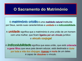 O Sacramento do Matrimónio O  matrimónio cristão  é uma  realidade natural  instituída por Deus, sendo suas características a   unidade  e a   indissolubilidade . A  unidade   significa que o matrimónio é uma união de um homem com uma mulher, que ficam  ligados por um vínculo  jurídico: o  vinculo conjugal . A  indissolubilidade   significa que essa união, que está  ordenada a gerar filhos  que seus pais devem educar, está destinada a  durar  por toda a vida dos cônjuges .  Apenas   a  morte  de um deles  é capaz de  dissolver  o vínculo. 